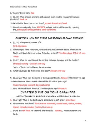 Historical Era #1: Many Worlds Meet


6. “Kenny” travel from_Asia

7. (p. 18) What ancient animal is still around, even evading (escaping) humans
(hunters)? Musk ox

10. What is the llama descended from?_ancient Amenrican Camel

11. Camels are originally from_AMERICA and got to the middle-east by crossing
    the_Bering Land Bridge/Strait to other continents



         CHAPTER 4 HOW THE FIRST AMERICANS BECAME INDIANS

4. (p. 19) Who grew tomatoes 1st?
       First Americans
5. According to some historians, what was the population of Native Americans in
       North and South America before Columbus arrived? 75 million about 1/3 of US pop.
       Today
6. (p. 21) What do you think of the contest between the deer and the hunter?
       Strategic hunting – answers will vary
       *Ainu of Japan hunted bears the same way
8. What would you do if you were that deer? answers will vary


9. (p. 22-23) What was the name of the supercontinent?_Pangea*200 million yrs ago
10. Describe what North America looked like 75 million years ago?
       Huge inland sea (present day great plans)
11. Who inhabited North America 75 million years ago? dinosaurs

                CHAPTER 5 PUT ON YOUR EARMUFFS
           ARcTIc/Subarctic regions in Alaska, Greenland, & siberia

5. (p. 24-25) What is the best way to get around in soft snow? snowshoes
6. What do the Inuit hunt? fish & marine mammals; coastal seals, walrus, whales;
       inland: nomads reindeer (caribou) & musk ox
7. Inuits ate raw meat for vitamins and minerals. “Eskimo_” means eater of raw
       flesh.


	
                                                                                    8	
  
 