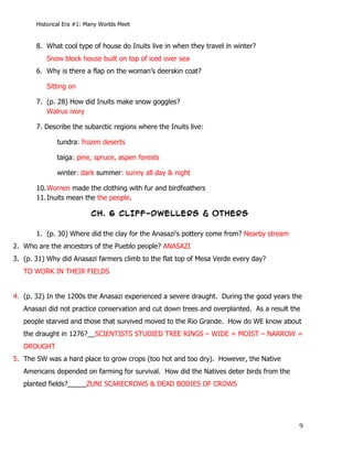 Historical Era #1: Many Worlds Meet


       8. What cool type of house do Inuits live in when they travel in winter?
              Snow block house built on top of iced over sea
       6. Why is there a flap on the woman’s deerskin coat?

              Sitting on

       7. (p. 28) How did Inuits make snow goggles?
          Walrus ivory

       7. Describe the subarctic regions where the Inuits live:

                 tundra: frozen deserts

                 taiga: pine, spruce, aspen forests

                 winter: dark summer: sunny all day & night

       10. Women made the clothing with fur and birdfeathers
       11. Inuits mean the the people.

                            CH. 6 CLIFF-DWELLERS & OTHERS

       1. (p. 30) Where did the clay for the Anasazi’s pottery come from? Nearby stream
2. Who are the ancestors of the Pueblo people? ANASAZI
3. (p. 31) Why did Anasazi farmers climb to the flat top of Mesa Verde every day?
   TO WORK IN THEIR FIELDS


4. (p. 32) In the 1200s the Anasazi experienced a severe draught. During the good years the
   Anasazi did not practice conservation and cut down trees and overplanted. As a result the
   people starved and those that survived moved to the Rio Grande. How do WE know about
   the draught in 1276?__SCIENTISTS STUDIED TREE RINGS – WIDE = MOIST – NARROW =
   DROUGHT
5. The SW was a hard place to grow crops (too hot and too dry). However, the Native
   Americans depended on farming for survival. How did the Natives deter birds from the
   planted fields?_____ZUNI SCARECROWS & DEAD BODIES OF CROWS




       	
                                                                                  9	
  
 