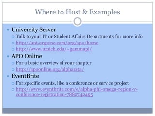 Where to Host & Examples
 University Server
 Talk to your IT or Student Affairs Departments for more info
 http://unt.orgsync.com/org/apo/home
 http://www.umich.edu/~gammapi/
 APO Online
 For a basic overview of your chapter
 http://apoonline.org/alphazeta/
 EventBrite
 For specific events, like a conference or service project
 http://www.eventbrite.com/e/alpha-phi-omega-region-v-
conference-registration-7882742495
 
