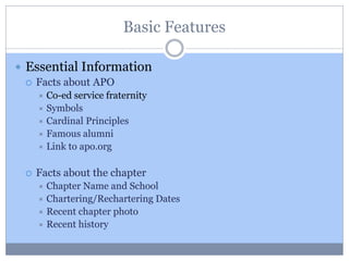 Basic Features
 Essential Information
 Facts about APO
 Co-ed service fraternity
 Symbols
 Cardinal Principles
 Famous alumni
 Link to apo.org
 Facts about the chapter
 Chapter Name and School
 Chartering/Rechartering Dates
 Recent chapter photo
 Recent history
 