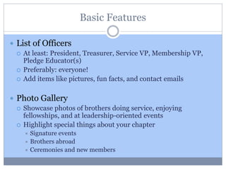 Basic Features
 List of Officers
 At least: President, Treasurer, Service VP, Membership VP,
Pledge Educator(s)
 Preferably: everyone!
 Add items like pictures, fun facts, and contact emails
 Photo Gallery
 Showcase photos of brothers doing service, enjoying
fellowships, and at leadership-oriented events
 Highlight special things about your chapter
 Signature events
 Brothers abroad
 Ceremonies and new members
 