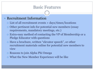 Basic Features
 Recruitment Information
 List of all recruitment events + days/times/locations
 Other pertinent info for potential new members (essay
requirements, mandatory meetings, etc.)
 Extra-easy method of contacting the VP of Membership or a
Pledge Educator with questions
 Have a brochure, written “elevator speech”, or other
recruitment materials online for potential new members to
view
 Reasons to join Alpha Phi Omega
 What the New Member Experience will be like
 