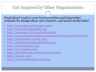 Get Inspired by Other Organizations
Need ideas? Look to your local sororities and fraternities’
websites for design ideas, new features, and social media links!
 http://www.auburnchiomega.com/#
 http://louisville.kappadelta.org/
 http://asabetanu.wix.com/murraystate
 http://www.phisigmasigma.org/GammaTau/GammaTau/Home/
 http://trisigmamsu.weebly.com/
 http://epsiloneta.kappaalphatheta.org/
 http://auburn.phimu.org/
 http://www.dgnku.com/
 http://ekuchiomega.wix.com/ekuchiomega
 http://ukadpi.com/
 http://murraystateadpi.com/home
 