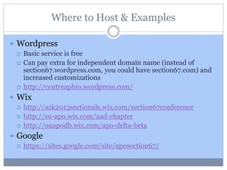Where to Host & Examples
 Wordpress
 Basic service is free
 Can pay extra for independent domain name (instead of
section67.wordpress.com, you could have section67.com) and
increased customizations
 http://centreaphio.wordpress.com/
 Wix
 http://azk2013sectionals.wix.com/section67conference
 http://su-apo.wix.com/aad-chapter
 http://ouapodb.wix.com/apo-delta-beta
 Google
 https://sites.google.com/site/aposection67/
 