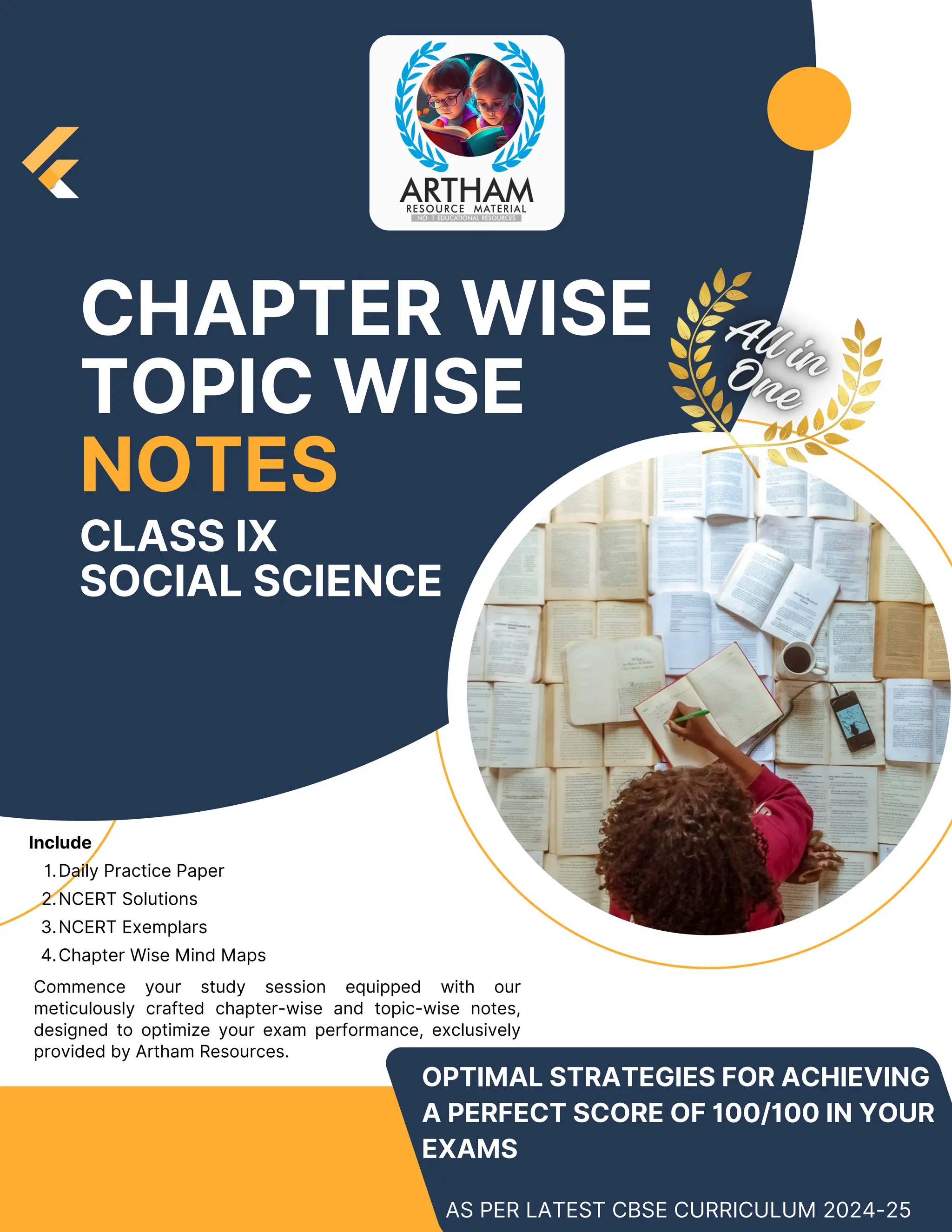 Include
Daily Practice Paper
1.
NCERT Solutions
2.
NCERT Exemplars
3.
Chapter Wise Mind Maps
4.
OPTIMAL STRATEGIES FOR ACHIEVING
A PERFECT SCORE OF 100/100 IN YOUR
EXAMS
CHAPTER WISE
TOPIC WISE
NOTES
AS PER LATEST CBSE CURRICULUM 2024-25
Commence your study session equipped with our
meticulously crafted chapter-wise and topic-wise notes,
designed to optimize your exam performance, exclusively
provided by Artham Resources.
CLASS IX
SOCIAL SCIENCE
 
