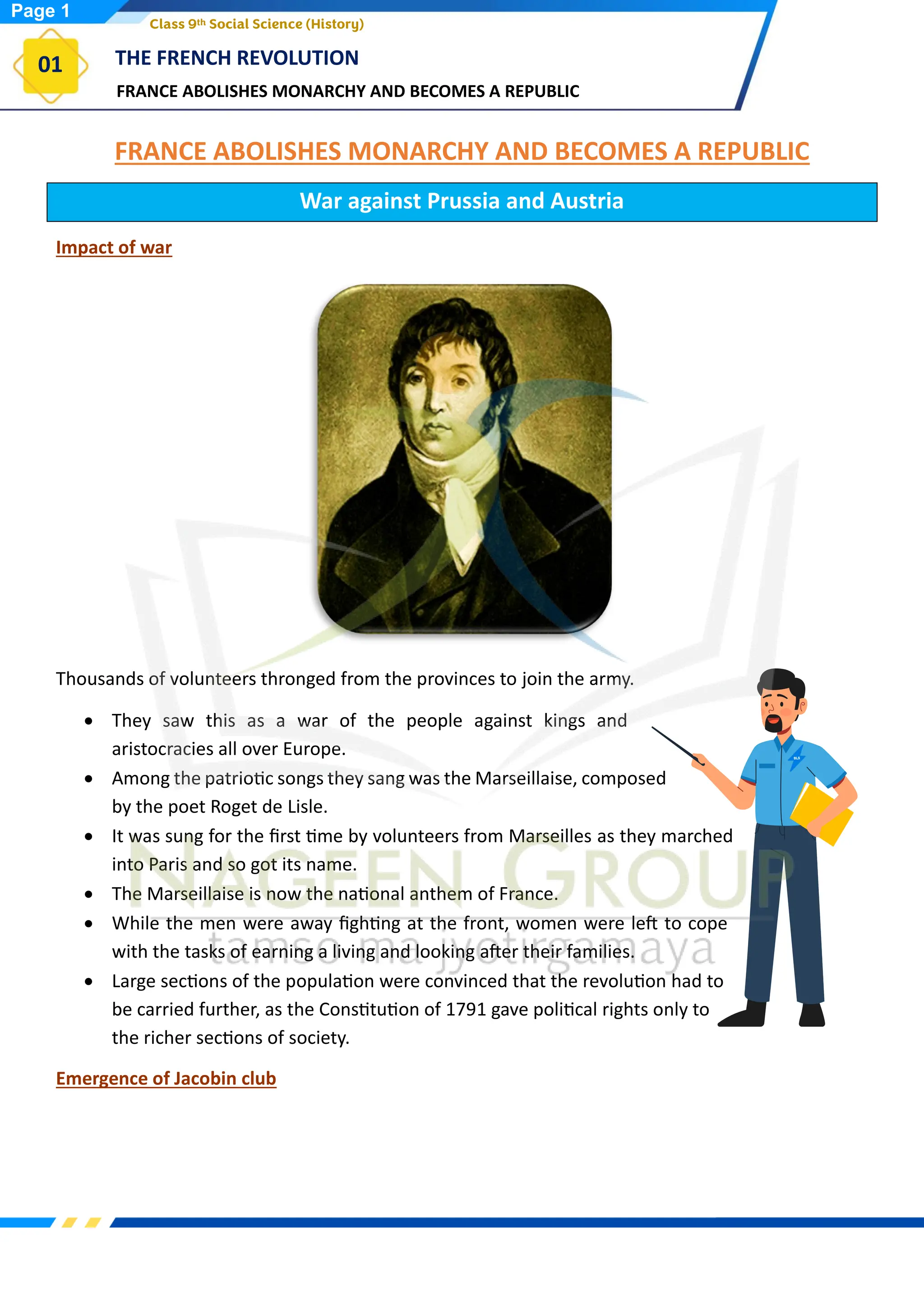 FRANCE ABOLISHES MONARCHY AND BECOMES A REPUBLIC
THE FRENCH REVOLUTION
01
Class 9th Social Science (History)
FRANCE ABOLISHES MONARCHY AND BECOMES A REPUBLIC
War against Prussia and Austria
Impact of war
Thousands of volunteers thronged from the provinces to join the army.
• They saw this as a war of the people against kings and
aristocracies all over Europe.
• Among the patriotic songs they sang was the Marseillaise, composed
by the poet Roget de Lisle.
• It was sung for the first time by volunteers from Marseilles as they marched
into Paris and so got its name.
• The Marseillaise is now the national anthem of France.
• While the men were away fighting at the front, women were left to cope
with the tasks of earning a living and looking after their families.
• Large sections of the population were convinced that the revolution had to
be carried further, as the Constitution of 1791 gave political rights only to
the richer sections of society.
Emergence of Jacobin club
Page 1
 