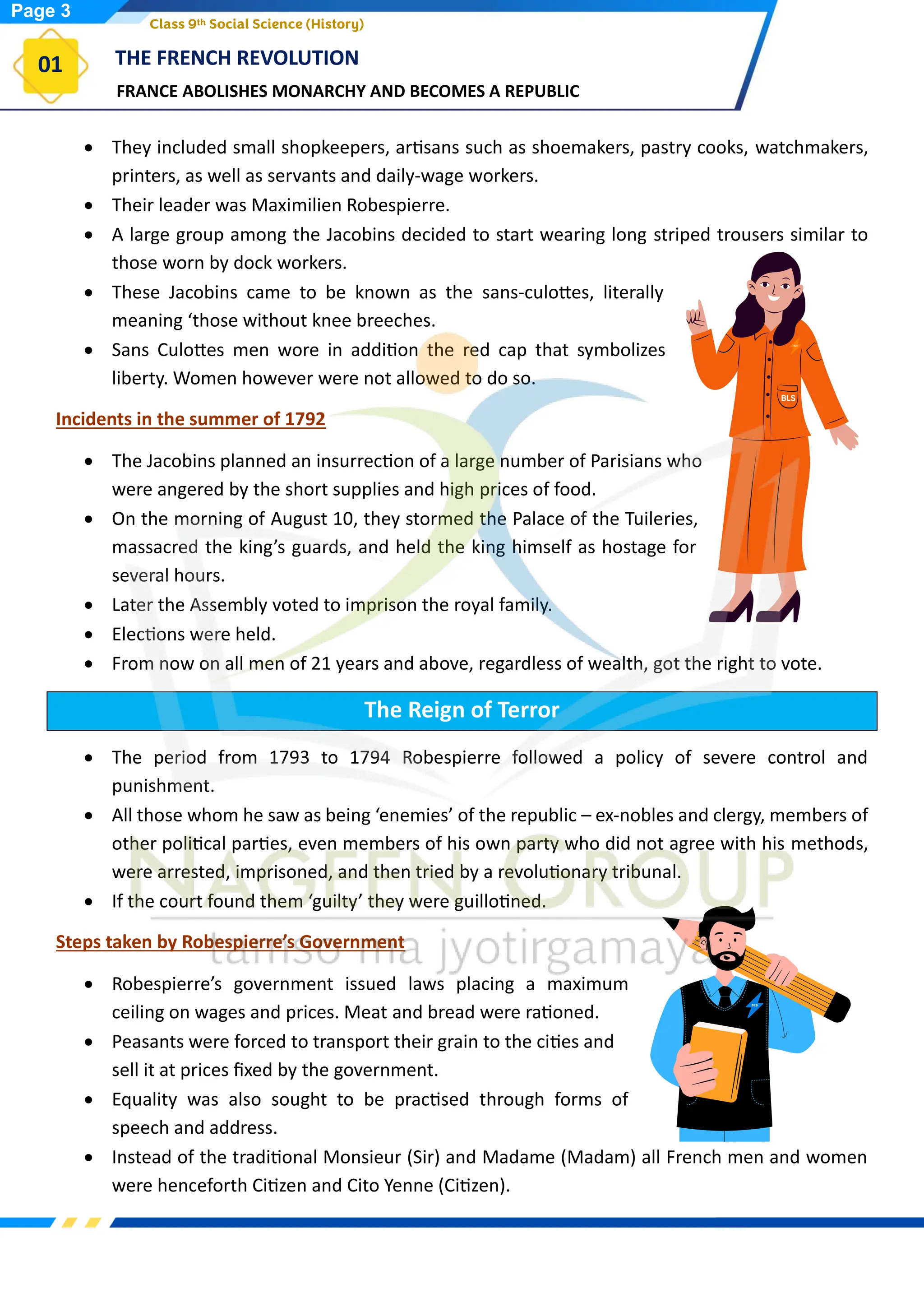 FRANCE ABOLISHES MONARCHY AND BECOMES A REPUBLIC
THE FRENCH REVOLUTION
01
Class 9th Social Science (History)
• They included small shopkeepers, artisans such as shoemakers, pastry cooks, watchmakers,
printers, as well as servants and daily-wage workers.
• Their leader was Maximilien Robespierre.
• A large group among the Jacobins decided to start wearing long striped trousers similar to
those worn by dock workers.
• These Jacobins came to be known as the sans-culottes, literally
meaning ‘those without knee breeches.
• Sans Culottes men wore in addition the red cap that symbolizes
liberty. Women however were not allowed to do so.
Incidents in the summer of 1792
• The Jacobins planned an insurrection of a large number of Parisians who
were angered by the short supplies and high prices of food.
• On the morning of August 10, they stormed the Palace of the Tuileries,
massacred the king’s guards, and held the king himself as hostage for
several hours.
• Later the Assembly voted to imprison the royal family.
• Elections were held.
• From now on all men of 21 years and above, regardless of wealth, got the right to vote.
The Reign of Terror
• The period from 1793 to 1794 Robespierre followed a policy of severe control and
punishment.
• All those whom he saw as being ‘enemies’ of the republic – ex-nobles and clergy, members of
other political parties, even members of his own party who did not agree with his methods,
were arrested, imprisoned, and then tried by a revolutionary tribunal.
• If the court found them ‘guilty’ they were guillotined.
Steps taken by Robespierre’s Government
• Robespierre’s government issued laws placing a maximum
ceiling on wages and prices. Meat and bread were rationed.
• Peasants were forced to transport their grain to the cities and
sell it at prices fixed by the government.
• Equality was also sought to be practised through forms of
speech and address.
• Instead of the traditional Monsieur (Sir) and Madame (Madam) all French men and women
were henceforth Citizen and Cito Yenne (Citizen).
Page 3
 