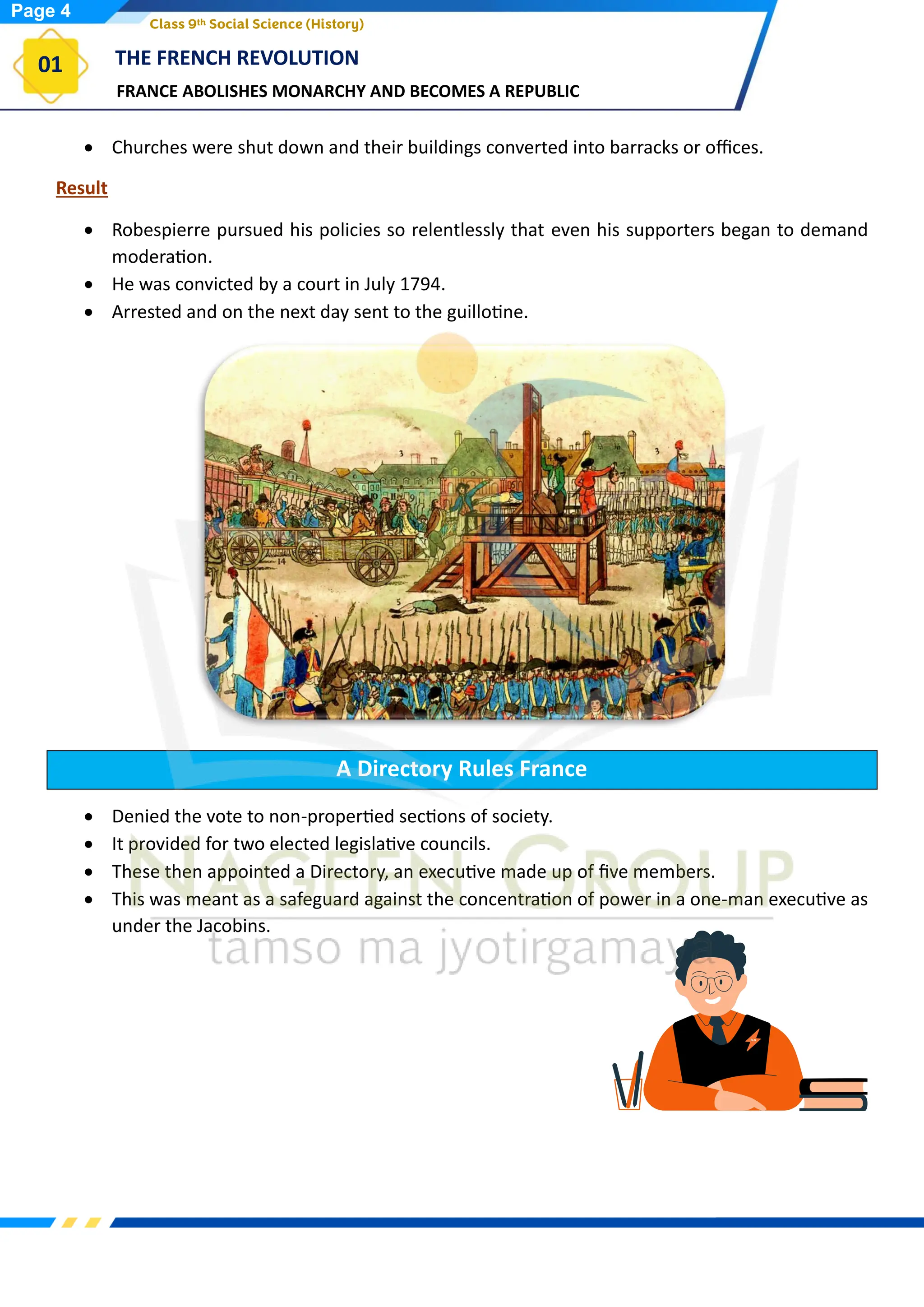 FRANCE ABOLISHES MONARCHY AND BECOMES A REPUBLIC
THE FRENCH REVOLUTION
01
Class 9th Social Science (History)
• Churches were shut down and their buildings converted into barracks or offices.
Result
• Robespierre pursued his policies so relentlessly that even his supporters began to demand
moderation.
• He was convicted by a court in July 1794.
• Arrested and on the next day sent to the guillotine.
A Directory Rules France
• Denied the vote to non-propertied sections of society.
• It provided for two elected legislative councils.
• These then appointed a Directory, an executive made up of five members.
• This was meant as a safeguard against the concentration of power in a one-man executive as
under the Jacobins.
Page 4
 