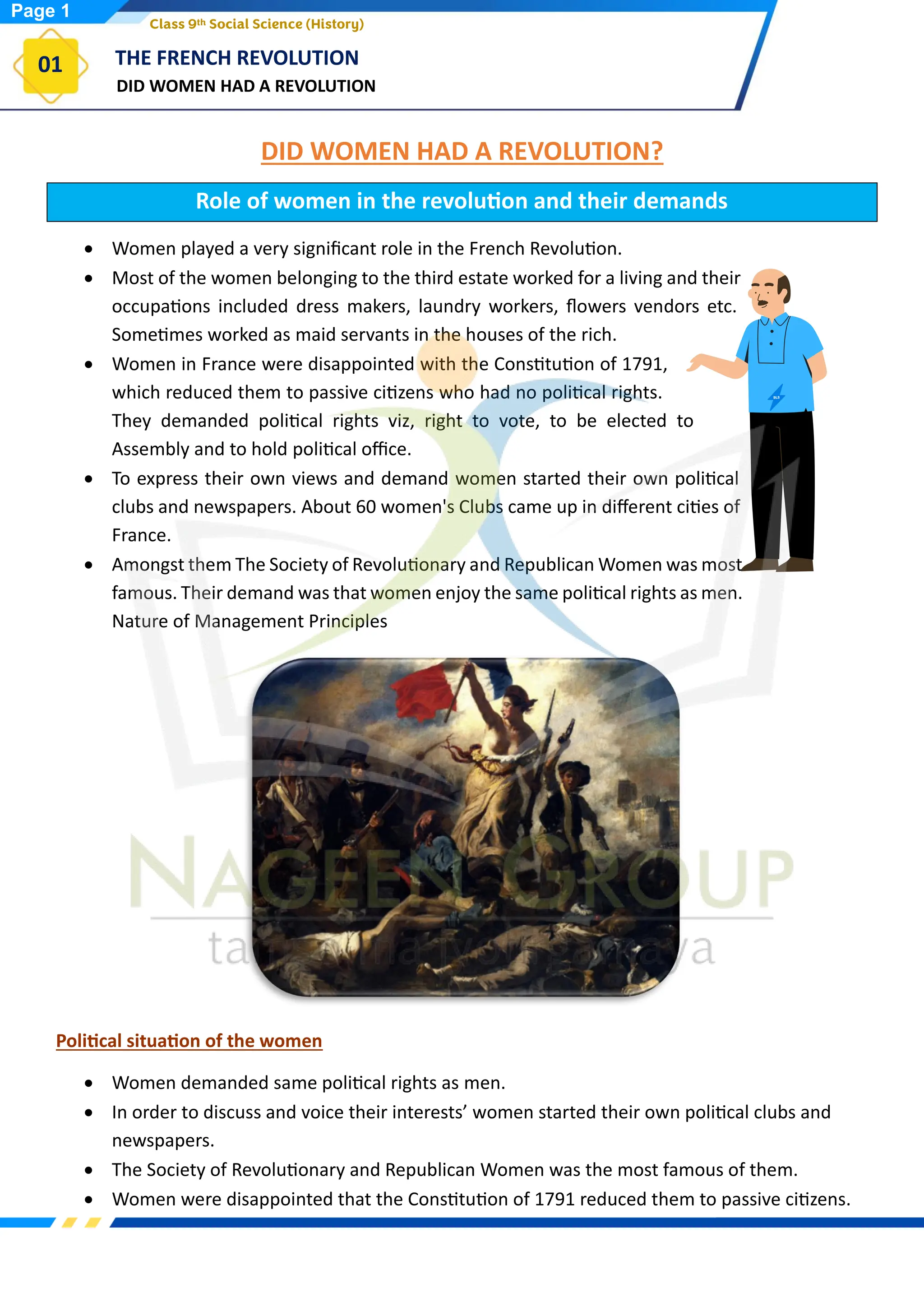 DID WOMEN HAD A REVOLUTION
THE FRENCH REVOLUTION
01
Class 9th Social Science (History)
DID WOMEN HAD A REVOLUTION?
Role of women in the revolution and their demands
• Women played a very significant role in the French Revolution.
• Most of the women belonging to the third estate worked for a living and their
occupations included dress makers, laundry workers, flowers vendors etc.
Sometimes worked as maid servants in the houses of the rich.
• Women in France were disappointed with the Constitution of 1791,
which reduced them to passive citizens who had no political rights.
They demanded political rights viz, right to vote, to be elected to
Assembly and to hold political office.
• To express their own views and demand women started their own political
clubs and newspapers. About 60 women's Clubs came up in different cities of
France.
• Amongst them The Society of Revolutionary and Republican Women was most
famous. Their demand was that women enjoy the same political rights as men.
Nature of Management Principles
Political situation of the women
• Women demanded same political rights as men.
• In order to discuss and voice their interests’ women started their own political clubs and
newspapers.
• The Society of Revolutionary and Republican Women was the most famous of them.
• Women were disappointed that the Constitution of 1791 reduced them to passive citizens.
Page 1
 