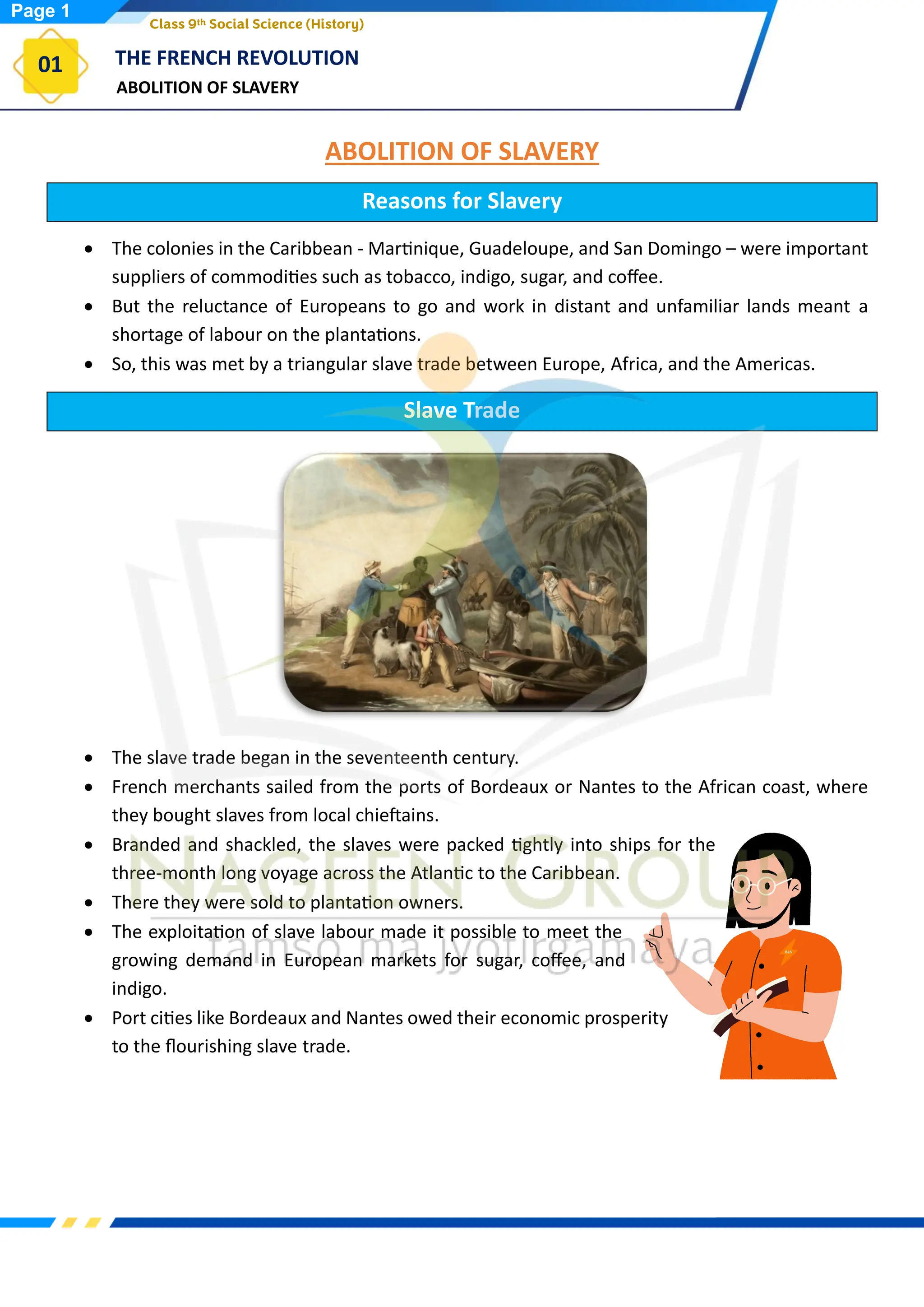 ABOLITION OF SLAVERY
THE FRENCH REVOLUTION
01
Class 9th Social Science (History)
ABOLITION OF SLAVERY
Reasons for Slavery
• The colonies in the Caribbean - Martinique, Guadeloupe, and San Domingo – were important
suppliers of commodities such as tobacco, indigo, sugar, and coffee.
• But the reluctance of Europeans to go and work in distant and unfamiliar lands meant a
shortage of labour on the plantations.
• So, this was met by a triangular slave trade between Europe, Africa, and the Americas.
Slave Trade
• The slave trade began in the seventeenth century.
• French merchants sailed from the ports of Bordeaux or Nantes to the African coast, where
they bought slaves from local chieftains.
• Branded and shackled, the slaves were packed tightly into ships for the
three-month long voyage across the Atlantic to the Caribbean.
• There they were sold to plantation owners.
• The exploitation of slave labour made it possible to meet the
growing demand in European markets for sugar, coffee, and
indigo.
• Port cities like Bordeaux and Nantes owed their economic prosperity
to the flourishing slave trade.
Page 1
 