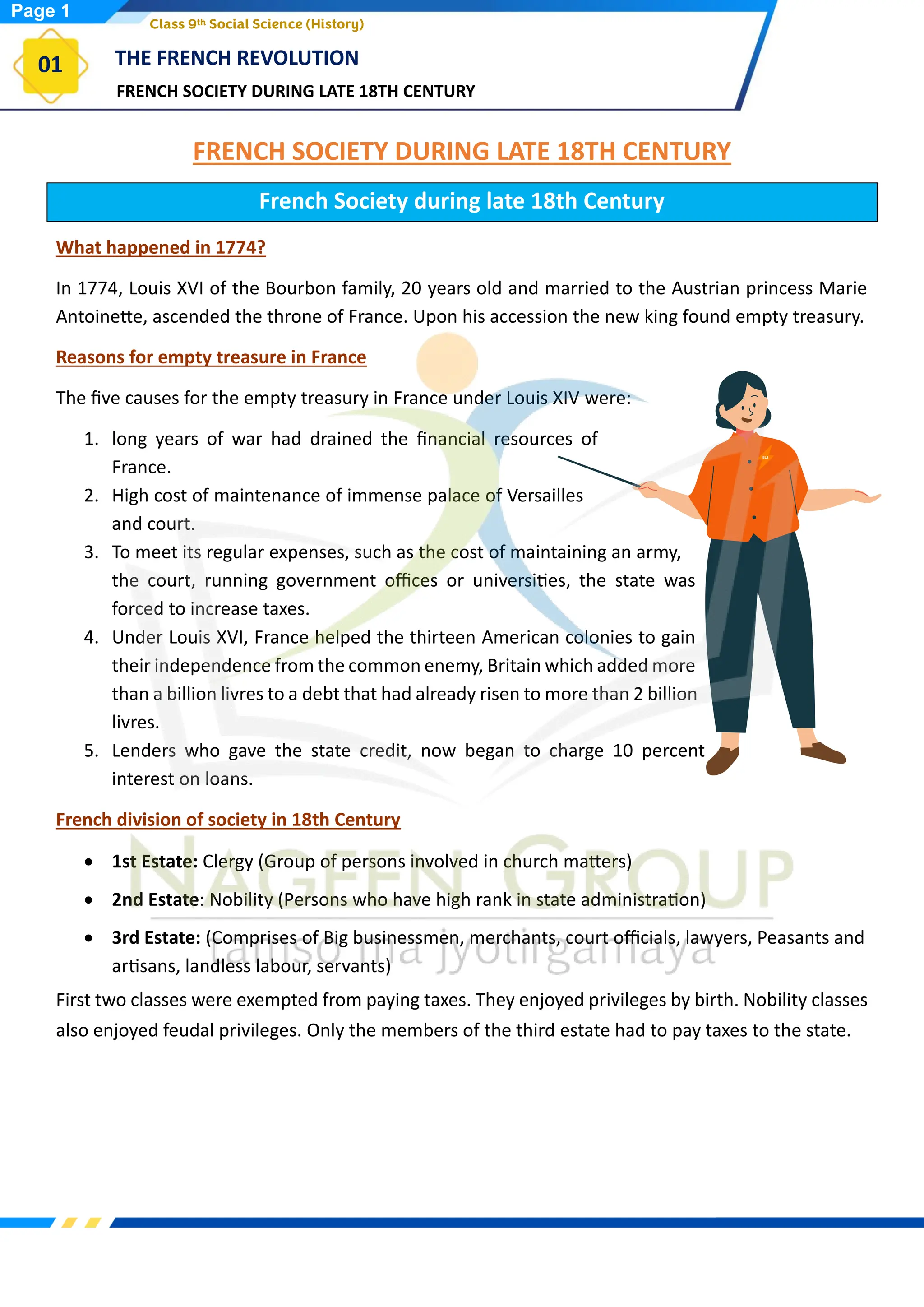 FRENCH SOCIETY DURING LATE 18TH CENTURY
THE FRENCH REVOLUTION
01
Class 9th Social Science (History)
FRENCH SOCIETY DURING LATE 18TH CENTURY
French Society during late 18th Century
What happened in 1774?
In 1774, Louis XVI of the Bourbon family, 20 years old and married to the Austrian princess Marie
Antoinette, ascended the throne of France. Upon his accession the new king found empty treasury.
Reasons for empty treasure in France
The five causes for the empty treasury in France under Louis XIV were:
1. long years of war had drained the financial resources of
France.
2. High cost of maintenance of immense palace of Versailles
and court.
3. To meet its regular expenses, such as the cost of maintaining an army,
the court, running government offices or universities, the state was
forced to increase taxes.
4. Under Louis XVI, France helped the thirteen American colonies to gain
their independence from the common enemy, Britain which added more
than a billion livres to a debt that had already risen to more than 2 billion
livres.
5. Lenders who gave the state credit, now began to charge 10 percent
interest on loans.
French division of society in 18th Century
• 1st Estate: Clergy (Group of persons involved in church matters)
• 2nd Estate: Nobility (Persons who have high rank in state administration)
• 3rd Estate: (Comprises of Big businessmen, merchants, court officials, lawyers, Peasants and
artisans, landless labour, servants)
First two classes were exempted from paying taxes. They enjoyed privileges by birth. Nobility classes
also enjoyed feudal privileges. Only the members of the third estate had to pay taxes to the state.
Page 1
 