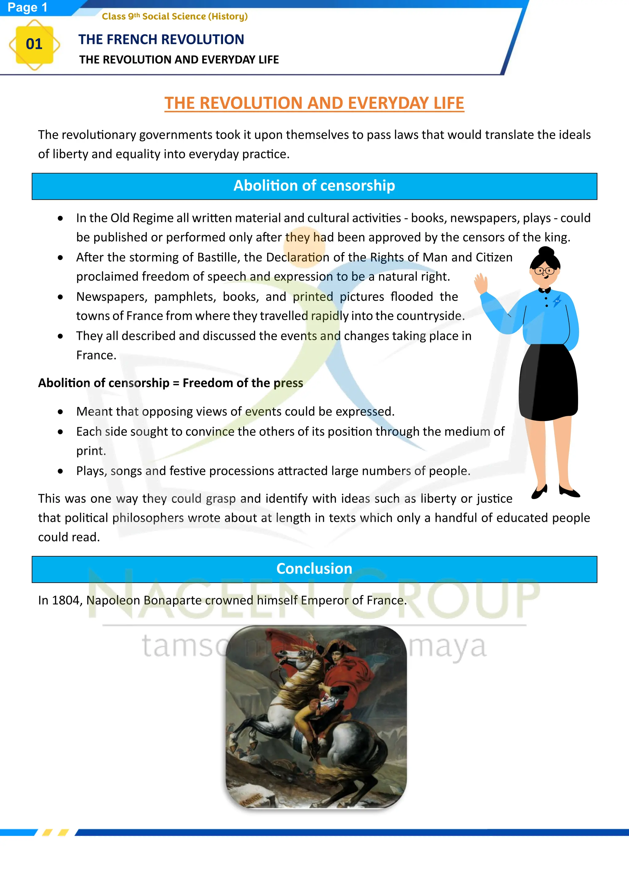 THE REVOLUTION AND EVERYDAY LIFE
THE FRENCH REVOLUTION
01
Class 9th Social Science (History)
THE REVOLUTION AND EVERYDAY LIFE
The revolutionary governments took it upon themselves to pass laws that would translate the ideals
of liberty and equality into everyday practice.
Abolition of censorship
• In the Old Regime all written material and cultural activities - books, newspapers, plays - could
be published or performed only after they had been approved by the censors of the king.
• After the storming of Bastille, the Declaration of the Rights of Man and Citizen
proclaimed freedom of speech and expression to be a natural right.
• Newspapers, pamphlets, books, and printed pictures flooded the
towns of France from where they travelled rapidly into the countryside.
• They all described and discussed the events and changes taking place in
France.
Abolition of censorship = Freedom of the press
• Meant that opposing views of events could be expressed.
• Each side sought to convince the others of its position through the medium of
print.
• Plays, songs and festive processions attracted large numbers of people.
This was one way they could grasp and identify with ideas such as liberty or justice
that political philosophers wrote about at length in texts which only a handful of educated people
could read.
Conclusion
In 1804, Napoleon Bonaparte crowned himself Emperor of France.
Page 1
 