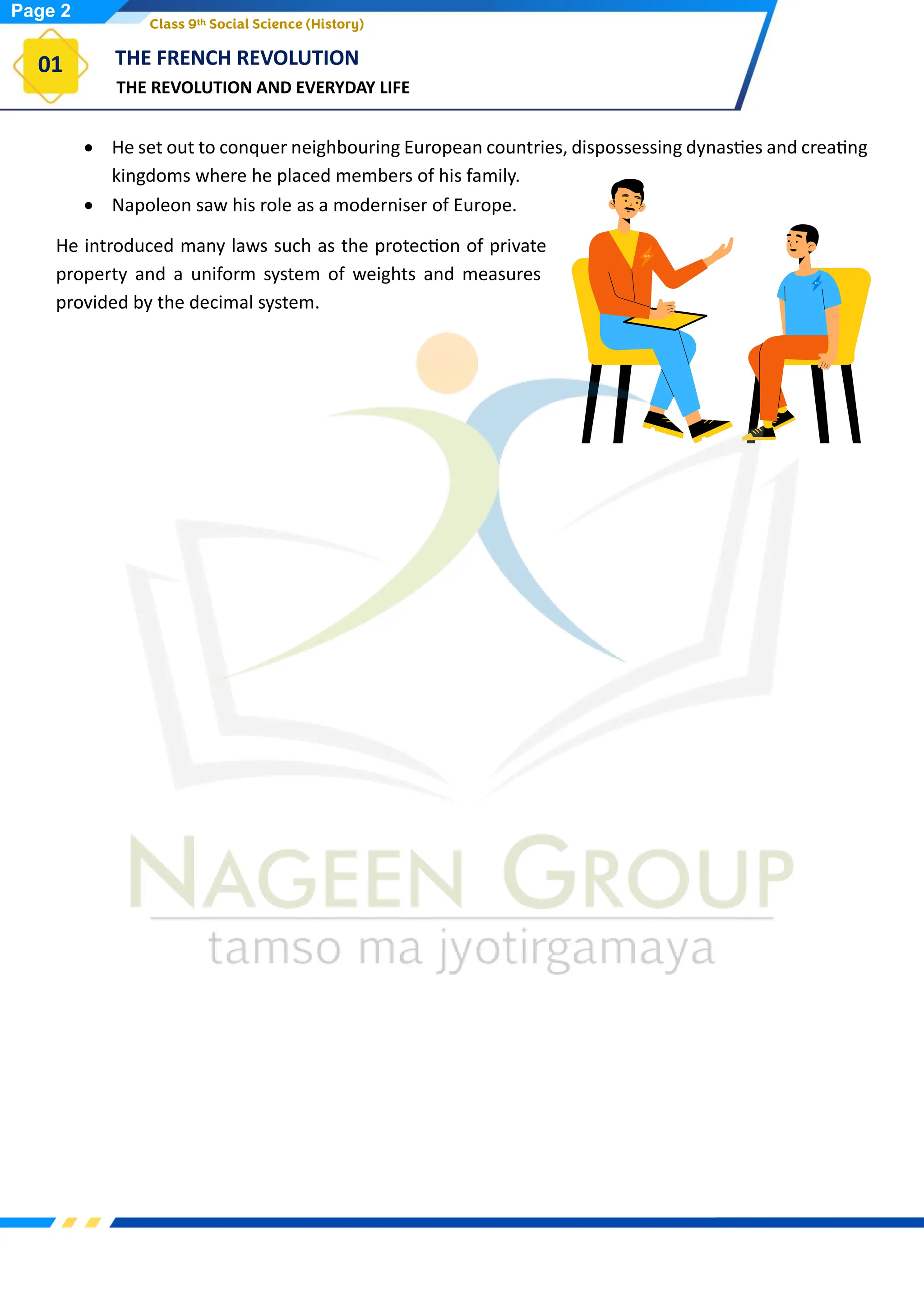 THE REVOLUTION AND EVERYDAY LIFE
THE FRENCH REVOLUTION
01
Class 9th Social Science (History)
• He set out to conquer neighbouring European countries, dispossessing dynasties and creating
kingdoms where he placed members of his family.
• Napoleon saw his role as a moderniser of Europe.
He introduced many laws such as the protection of private
property and a uniform system of weights and measures
provided by the decimal system.
Page 2
 