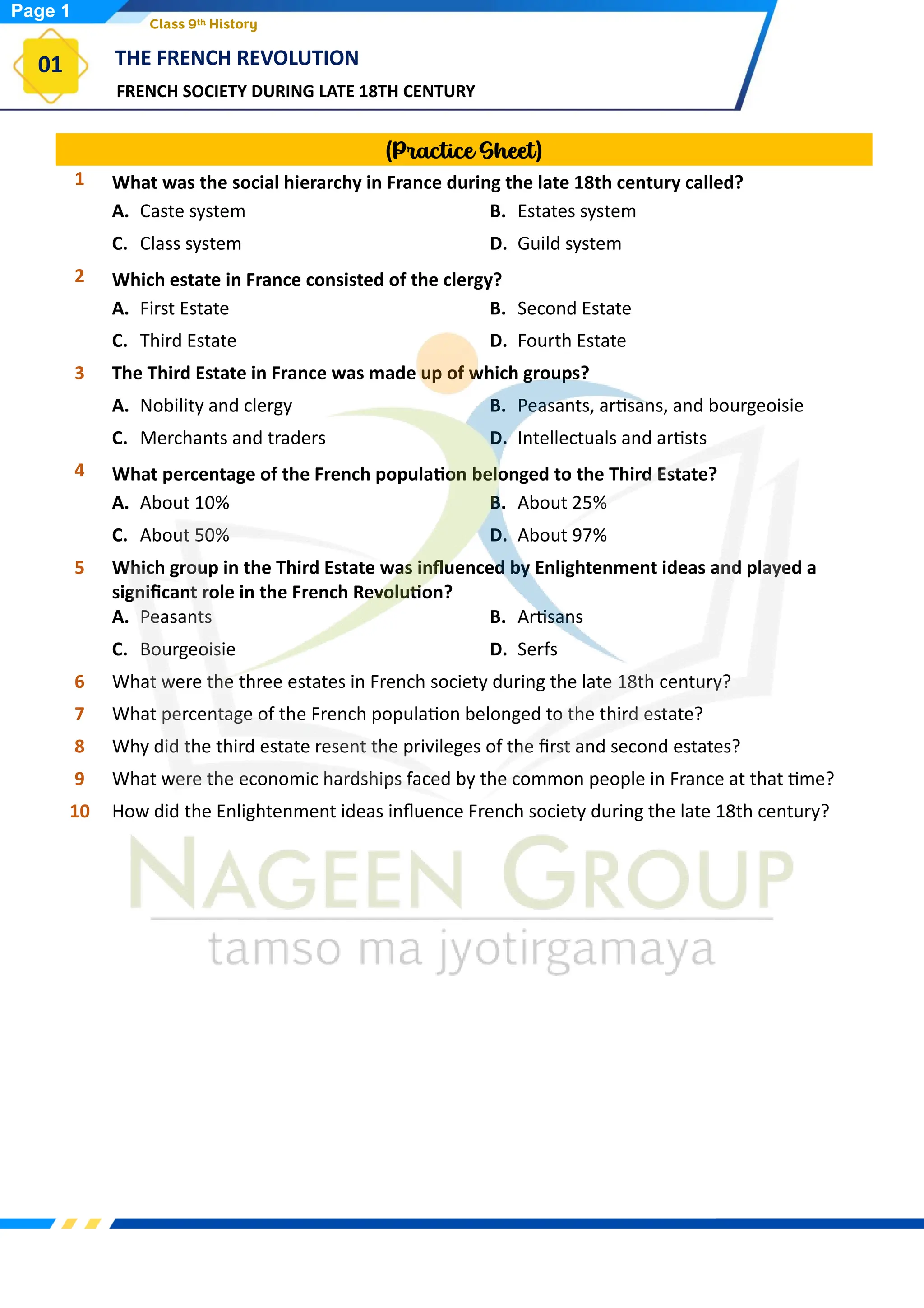 FRENCH SOCIETY DURING LATE 18TH CENTURY
THE FRENCH REVOLUTION
01
Class 9th History
(Practice Sheet)
1 What was the social hierarchy in France during the late 18th century called?
A. Caste system B. Estates system
C. Class system D. Guild system
2 Which estate in France consisted of the clergy?
A. First Estate B. Second Estate
C. Third Estate D. Fourth Estate
3 The Third Estate in France was made up of which groups?
A. Nobility and clergy B. Peasants, artisans, and bourgeoisie
C. Merchants and traders D. Intellectuals and artists
4 What percentage of the French population belonged to the Third Estate?
A. About 10% B. About 25%
C. About 50% D. About 97%
5 Which group in the Third Estate was influenced by Enlightenment ideas and played a
significant role in the French Revolution?
A. Peasants B. Artisans
C. Bourgeoisie D. Serfs
6 What were the three estates in French society during the late 18th century?
7 What percentage of the French population belonged to the third estate?
8 Why did the third estate resent the privileges of the first and second estates?
9 What were the economic hardships faced by the common people in France at that time?
10 How did the Enlightenment ideas influence French society during the late 18th century?
Page 1
 