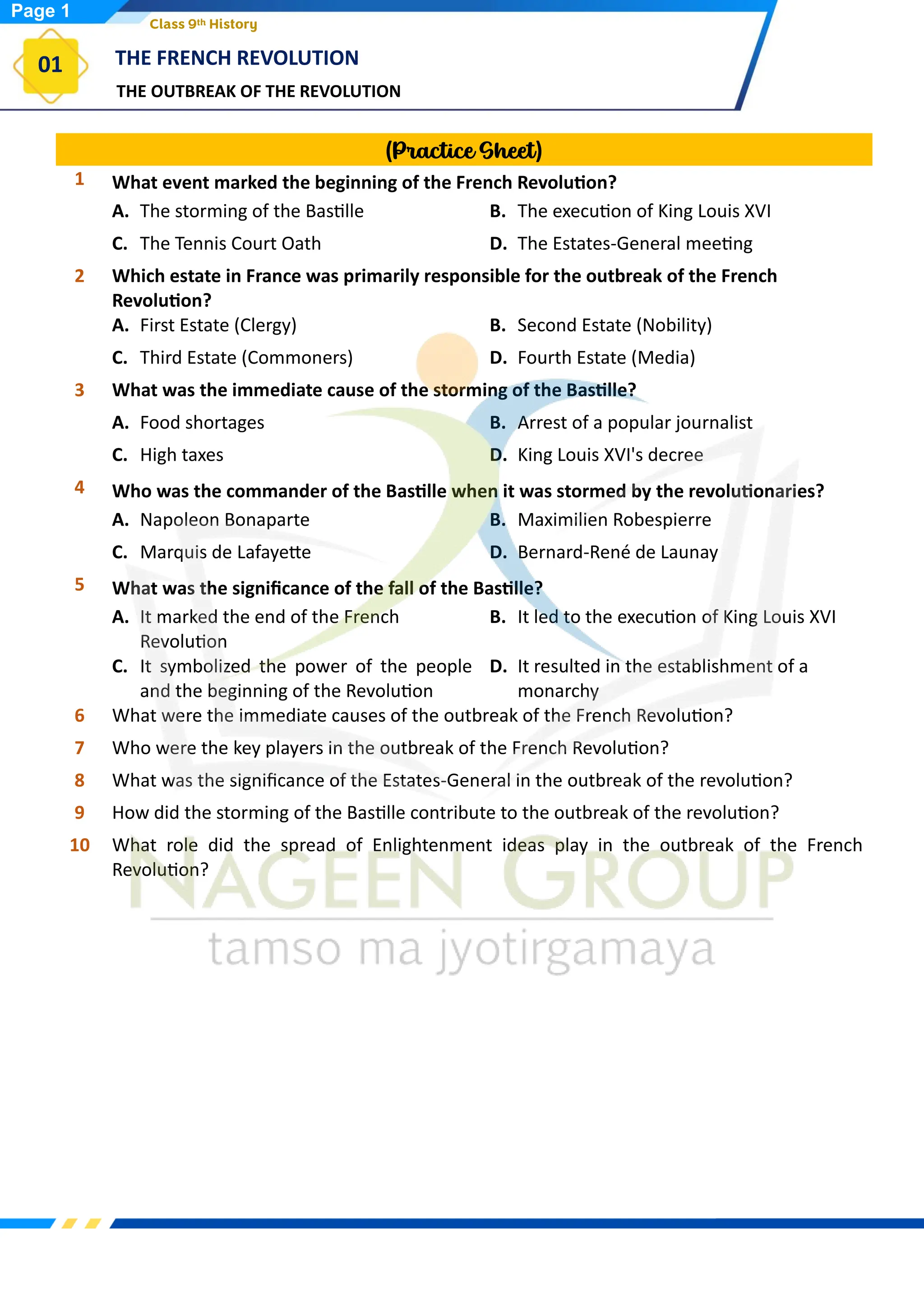 THE OUTBREAK OF THE REVOLUTION
THE FRENCH REVOLUTION
01
Class 9th History
(Practice Sheet)
1 What event marked the beginning of the French Revolution?
A. The storming of the Bastille B. The execution of King Louis XVI
C. The Tennis Court Oath D. The Estates-General meeting
2 Which estate in France was primarily responsible for the outbreak of the French
Revolution?
A. First Estate (Clergy) B. Second Estate (Nobility)
C. Third Estate (Commoners) D. Fourth Estate (Media)
3 What was the immediate cause of the storming of the Bastille?
A. Food shortages B. Arrest of a popular journalist
C. High taxes D. King Louis XVI's decree
4 Who was the commander of the Bastille when it was stormed by the revolutionaries?
A. Napoleon Bonaparte B. Maximilien Robespierre
C. Marquis de Lafayette D. Bernard-René de Launay
5 What was the significance of the fall of the Bastille?
A. It marked the end of the French
Revolution
B. It led to the execution of King Louis XVI
C. It symbolized the power of the people
and the beginning of the Revolution
D. It resulted in the establishment of a
monarchy
6 What were the immediate causes of the outbreak of the French Revolution?
7 Who were the key players in the outbreak of the French Revolution?
8 What was the significance of the Estates-General in the outbreak of the revolution?
9 How did the storming of the Bastille contribute to the outbreak of the revolution?
10 What role did the spread of Enlightenment ideas play in the outbreak of the French
Revolution?
Page 1
 