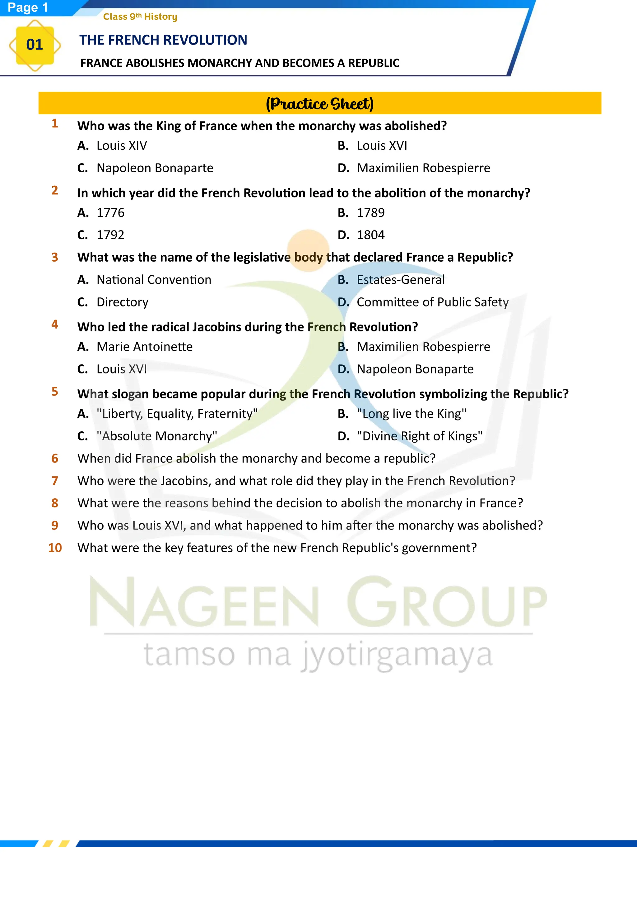 FRANCE ABOLISHES MONARCHY AND BECOMES A REPUBLIC
THE FRENCH REVOLUTION
01
Class 9th History
(Practice Sheet)
1 Who was the King of France when the monarchy was abolished?
A. Louis XIV B. Louis XVI
C. Napoleon Bonaparte D. Maximilien Robespierre
2 In which year did the French Revolution lead to the abolition of the monarchy?
A. 1776 B. 1789
C. 1792 D. 1804
3 What was the name of the legislative body that declared France a Republic?
A. National Convention B. Estates-General
C. Directory D. Committee of Public Safety
4 Who led the radical Jacobins during the French Revolution?
A. Marie Antoinette B. Maximilien Robespierre
C. Louis XVI D. Napoleon Bonaparte
5 What slogan became popular during the French Revolution symbolizing the Republic?
A. "Liberty, Equality, Fraternity" B. "Long live the King"
C. "Absolute Monarchy" D. "Divine Right of Kings"
6 When did France abolish the monarchy and become a republic?
7 Who were the Jacobins, and what role did they play in the French Revolution?
8 What were the reasons behind the decision to abolish the monarchy in France?
9 Who was Louis XVI, and what happened to him after the monarchy was abolished?
10 What were the key features of the new French Republic's government?
Page 1
 