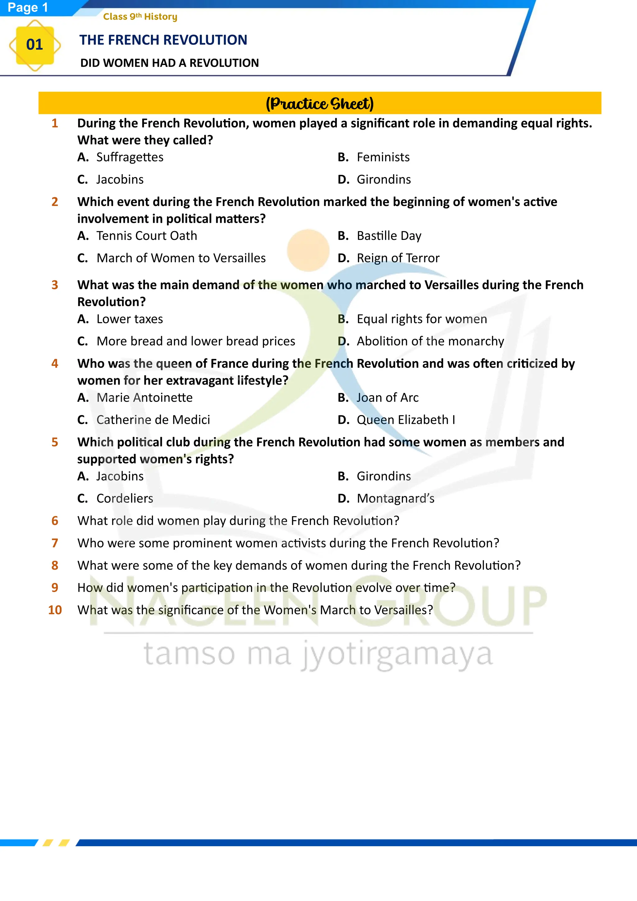 DID WOMEN HAD A REVOLUTION
THE FRENCH REVOLUTION
01
Class 9th History
(Practice Sheet)
1 During the French Revolution, women played a significant role in demanding equal rights.
What were they called?
A. Suffragettes B. Feminists
C. Jacobins D. Girondins
2 Which event during the French Revolution marked the beginning of women's active
involvement in political matters?
A. Tennis Court Oath B. Bastille Day
C. March of Women to Versailles D. Reign of Terror
3 What was the main demand of the women who marched to Versailles during the French
Revolution?
A. Lower taxes B. Equal rights for women
C. More bread and lower bread prices D. Abolition of the monarchy
4 Who was the queen of France during the French Revolution and was often criticized by
women for her extravagant lifestyle?
A. Marie Antoinette B. Joan of Arc
C. Catherine de Medici D. Queen Elizabeth I
5 Which political club during the French Revolution had some women as members and
supported women's rights?
A. Jacobins B. Girondins
C. Cordeliers D. Montagnard’s
6 What role did women play during the French Revolution?
7 Who were some prominent women activists during the French Revolution?
8 What were some of the key demands of women during the French Revolution?
9 How did women's participation in the Revolution evolve over time?
10 What was the significance of the Women's March to Versailles?
Page 1
 