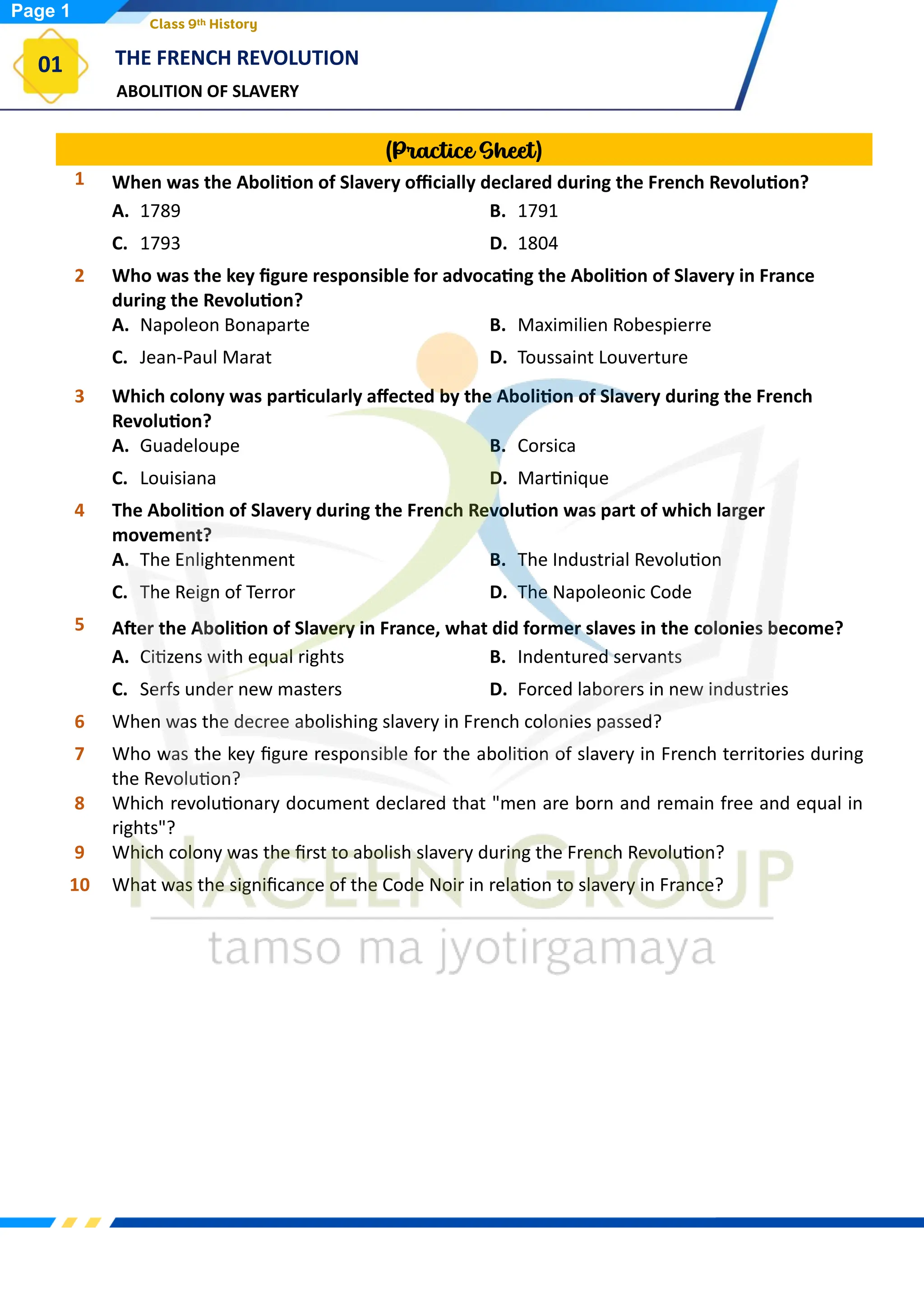 ABOLITION OF SLAVERY
THE FRENCH REVOLUTION
01
Class 9th History
(Practice Sheet)
1 When was the Abolition of Slavery officially declared during the French Revolution?
A. 1789 B. 1791
C. 1793 D. 1804
2 Who was the key figure responsible for advocating the Abolition of Slavery in France
during the Revolution?
A. Napoleon Bonaparte B. Maximilien Robespierre
C. Jean-Paul Marat D. Toussaint Louverture
3 Which colony was particularly affected by the Abolition of Slavery during the French
Revolution?
A. Guadeloupe B. Corsica
C. Louisiana D. Martinique
4 The Abolition of Slavery during the French Revolution was part of which larger
movement?
A. The Enlightenment B. The Industrial Revolution
C. The Reign of Terror D. The Napoleonic Code
5 After the Abolition of Slavery in France, what did former slaves in the colonies become?
A. Citizens with equal rights B. Indentured servants
C. Serfs under new masters D. Forced laborers in new industries
6 When was the decree abolishing slavery in French colonies passed?
7 Who was the key figure responsible for the abolition of slavery in French territories during
the Revolution?
8 Which revolutionary document declared that "men are born and remain free and equal in
rights"?
9 Which colony was the first to abolish slavery during the French Revolution?
10 What was the significance of the Code Noir in relation to slavery in France?
Page 1
 