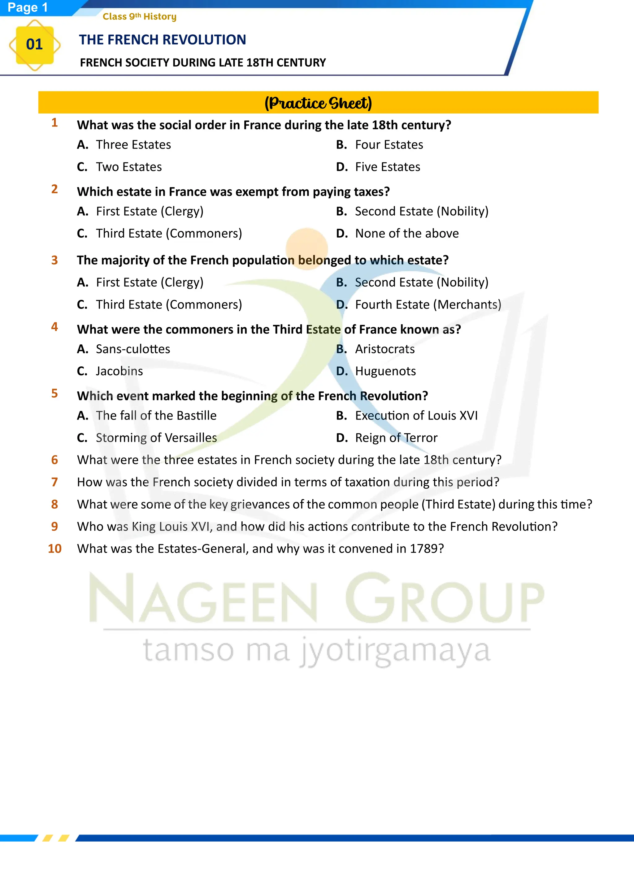 FRENCH SOCIETY DURING LATE 18TH CENTURY
THE FRENCH REVOLUTION
01
Class 9th History
(Practice Sheet)
1 What was the social order in France during the late 18th century?
A. Three Estates B. Four Estates
C. Two Estates D. Five Estates
2 Which estate in France was exempt from paying taxes?
A. First Estate (Clergy) B. Second Estate (Nobility)
C. Third Estate (Commoners) D. None of the above
3 The majority of the French population belonged to which estate?
A. First Estate (Clergy) B. Second Estate (Nobility)
C. Third Estate (Commoners) D. Fourth Estate (Merchants)
4 What were the commoners in the Third Estate of France known as?
A. Sans-culottes B. Aristocrats
C. Jacobins D. Huguenots
5 Which event marked the beginning of the French Revolution?
A. The fall of the Bastille B. Execution of Louis XVI
C. Storming of Versailles D. Reign of Terror
6 What were the three estates in French society during the late 18th century?
7 How was the French society divided in terms of taxation during this period?
8 What were some of the key grievances of the common people (Third Estate) during this time?
9 Who was King Louis XVI, and how did his actions contribute to the French Revolution?
10 What was the Estates-General, and why was it convened in 1789?
Page 1
 
