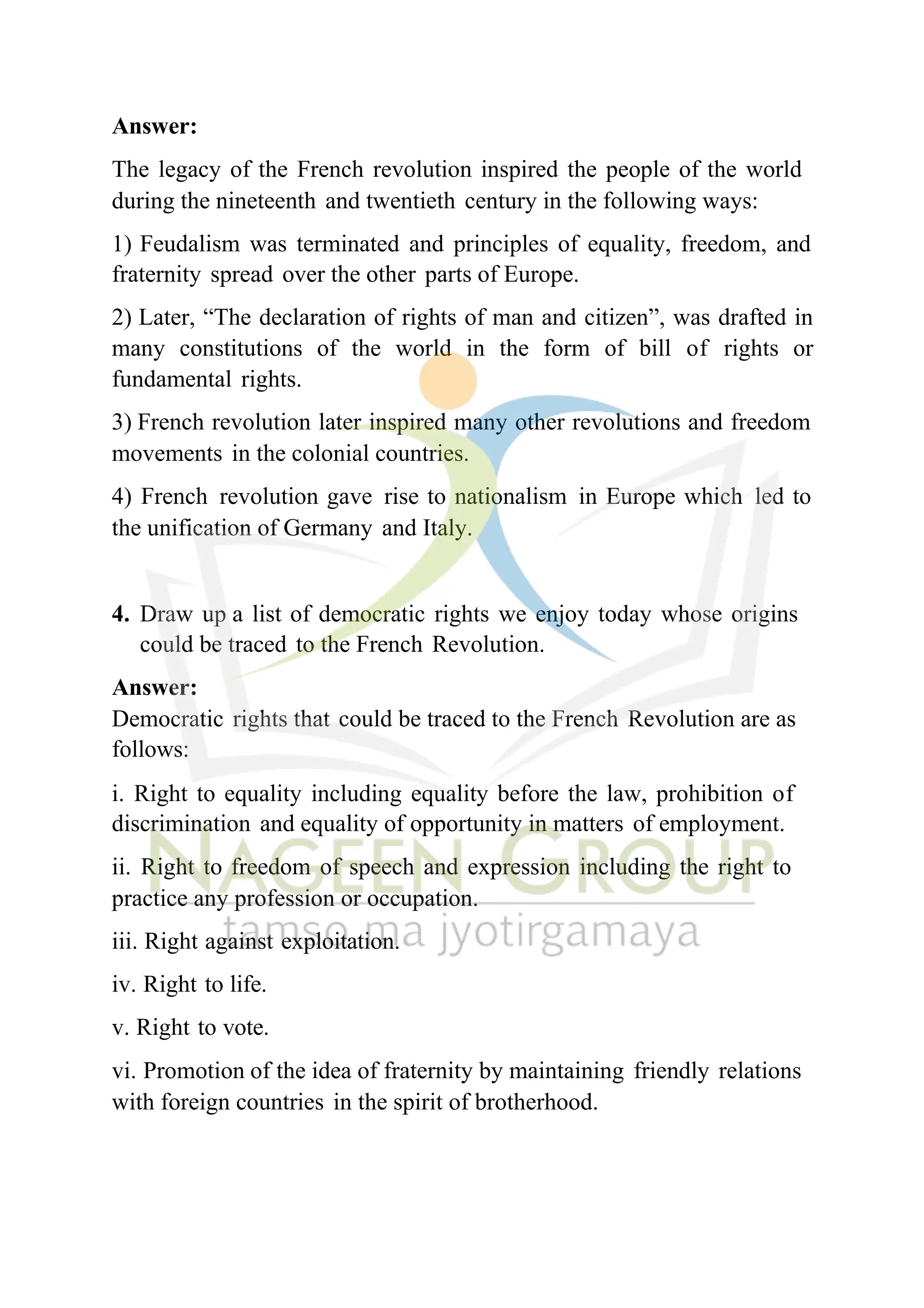 Answer:
The legacy of the French revolution inspired the people of the world
during the nineteenth and twentieth century in the following ways:
1) Feudalism was terminated and principles of equality, freedom, and
fraternity spread over the other parts of Europe.
2) Later, “The declaration of rights of man and citizen”, was drafted in
many constitutions of the world in the form of bill of rights or
fundamental rights.
3) French revolution later inspired many other revolutions and freedom
movements in the colonial countries.
4) French revolution gave rise to nationalism in Europe which led to
the unification of Germany and Italy.
4. Draw up a list of democratic rights we enjoy today whose origins
could be traced to the French Revolution.
Answer:
Democratic rights that could be traced to the French Revolution are as
follows:
i. Right to equality including equality before the law, prohibition of
discrimination and equality of opportunity in matters of employment.
ii. Right to freedom of speech and expression including the right to
practice any profession or occupation.
iii. Right against exploitation.
iv. Right to life.
v. Right to vote.
vi. Promotion of the idea of fraternity by maintaining friendly relations
with foreign countries in the spirit of brotherhood.
 