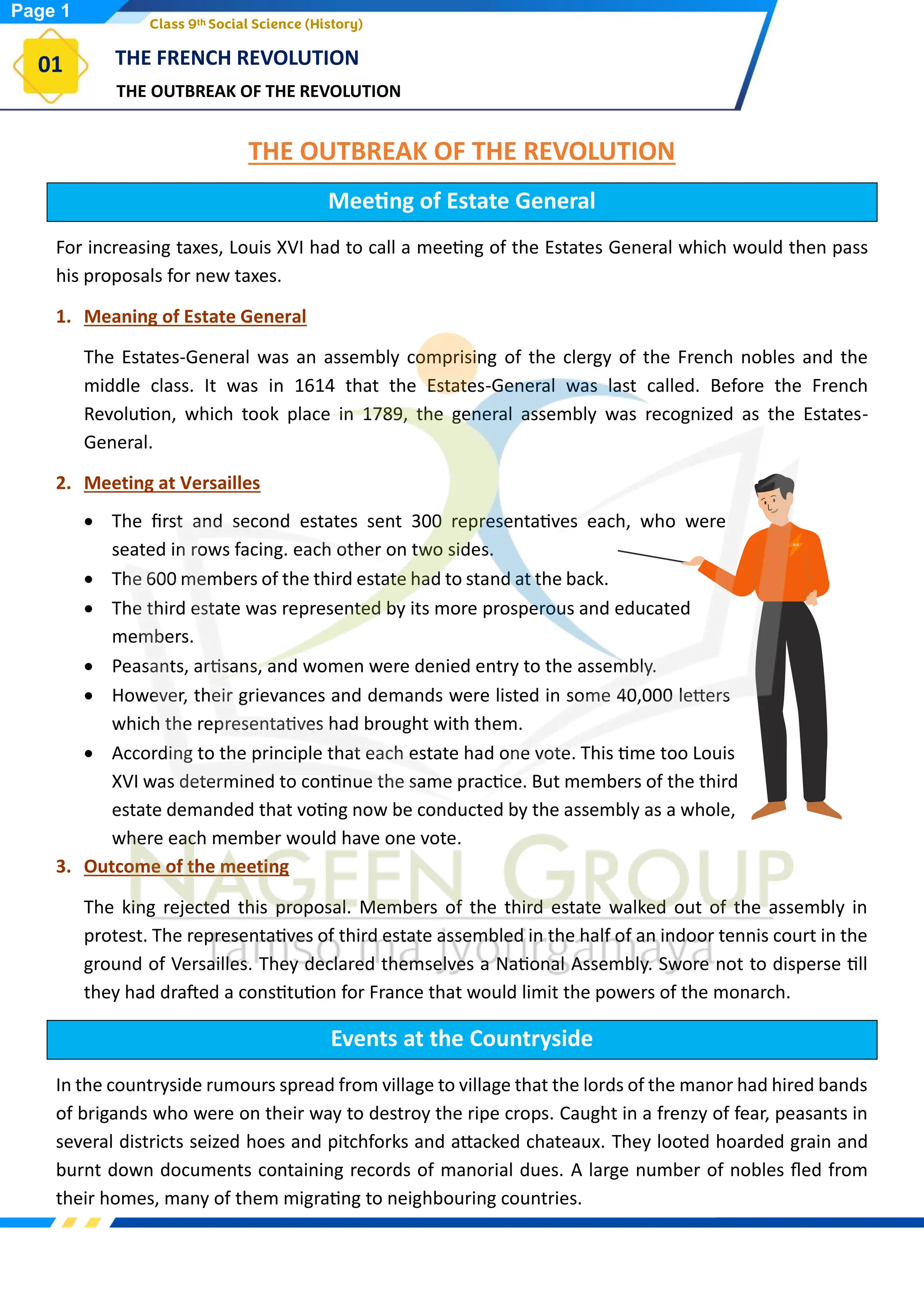 THE OUTBREAK OF THE REVOLUTION
THE FRENCH REVOLUTION
01
Class 9th Social Science (History)
THE OUTBREAK OF THE REVOLUTION
Meeting of Estate General
For increasing taxes, Louis XVI had to call a meeting of the Estates General which would then pass
his proposals for new taxes.
1. Meaning of Estate General
The Estates-General was an assembly comprising of the clergy of the French nobles and the
middle class. It was in 1614 that the Estates-General was last called. Before the French
Revolution, which took place in 1789, the general assembly was recognized as the Estates-
General.
2. Meeting at Versailles
• The first and second estates sent 300 representatives each, who were
seated in rows facing. each other on two sides.
• The 600 members of the third estate had to stand at the back.
• The third estate was represented by its more prosperous and educated
members.
• Peasants, artisans, and women were denied entry to the assembly.
• However, their grievances and demands were listed in some 40,000 letters
which the representatives had brought with them.
• According to the principle that each estate had one vote. This time too Louis
XVI was determined to continue the same practice. But members of the third
estate demanded that voting now be conducted by the assembly as a whole,
where each member would have one vote.
3. Outcome of the meeting
The king rejected this proposal. Members of the third estate walked out of the assembly in
protest. The representatives of third estate assembled in the half of an indoor tennis court in the
ground of Versailles. They declared themselves a National Assembly. Swore not to disperse till
they had drafted a constitution for France that would limit the powers of the monarch.
Events at the Countryside
In the countryside rumours spread from village to village that the lords of the manor had hired bands
of brigands who were on their way to destroy the ripe crops. Caught in a frenzy of fear, peasants in
several districts seized hoes and pitchforks and attacked chateaux. They looted hoarded grain and
burnt down documents containing records of manorial dues. A large number of nobles fled from
their homes, many of them migrating to neighbouring countries.
Page 1
 