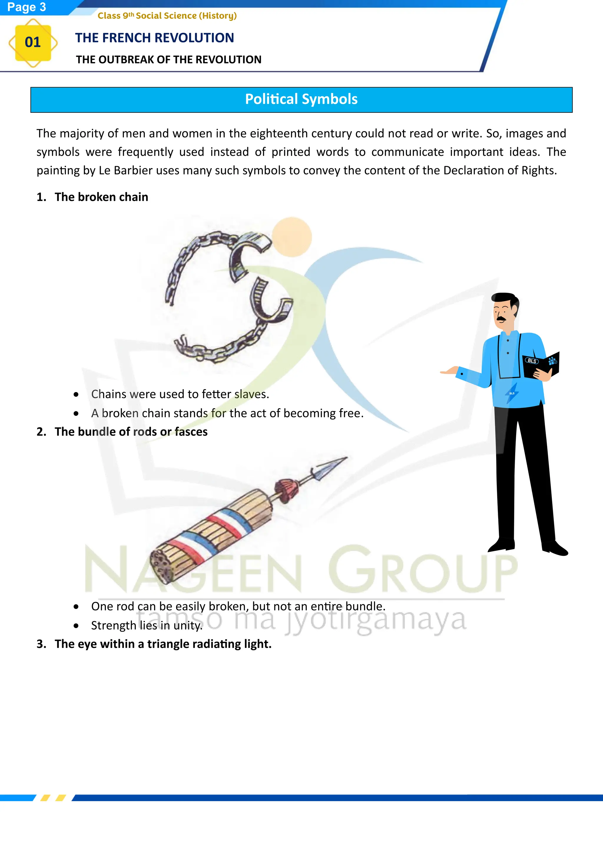 THE OUTBREAK OF THE REVOLUTION
THE FRENCH REVOLUTION
01
Class 9th Social Science (History)
Political Symbols
The majority of men and women in the eighteenth century could not read or write. So, images and
symbols were frequently used instead of printed words to communicate important ideas. The
painting by Le Barbier uses many such symbols to convey the content of the Declaration of Rights.
1. The broken chain
• Chains were used to fetter slaves.
• A broken chain stands for the act of becoming free.
2. The bundle of rods or fasces
• One rod can be easily broken, but not an entire bundle.
• Strength lies in unity.
3. The eye within a triangle radiating light.
Page 3
 