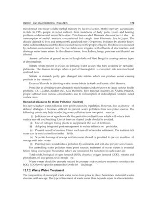 ENERGY AND ENVIRONMENTAL POLLUTION 179
transformed into water soluble methyl mercury by bacterial action. Methyl mercury accumulates
in fish. In 1953, people in Japan suffered from numbness of body parts, vision and hearing
problems and abnormal mental behaviour. This disease called Minamata disease occurred due to
consumption of methyl mercury contaminated fish caught from Minamata Bay in Japan. The
disease claimed 50 lives and permanently paralysed over 700 persons. Pollution by another heavy
metal cadmium had caused the diseasecalled Itai-itai in the people of Japan. Thedisease was caused
by cadmium contaminated rice. The rice fields were irrigated with effluents of zinc smelters and
drainage water from mines. In this disease bones, liver, kidney, lungs, pancreas and thyroid are
affected.
Arsenic pollution of ground water in Bangladesh and West Bengal is causing various types
of abnormalities.
Nitrate when present in excess in drinking water causes blue baby syndrome or methaemo-
globinemia. The disease develops when a part of haemoglobin is converted into non-functional
oxidized form.
Nitrate in stomach partly gets changed into nitrites which can produce cancer-causing
products in the stomach.
Excess of fluoride in drinking water causes defects in teeth and bones called fluorosis.
Pesticides in drinking water ultimately reach humans and are known to cause various health
problems. DDT, aldrin, dieldrin etc., have therefore, been banned. Recently, in Andhra Pradesh,
people suffered from various abnormalities due to consumption of endosulphan contami- nated
cashew nuts.
Remedial Measures for Water Pollution (Control)
It is easy to reduce water pollution from point sources by legislation. However, due to absence of
defined strategies it becomes difficult to prevent water pollution from non-point sources. The
following points may help in reducing water pollution from non-point sources.
(i) Judicious use of agrochemicals like pesticides and fertilizers which will reduce their
surface run-off and leaching. Use of these on sloped lands should be avoided.
(ii) Use of nitrogen fixing plants to supplement the use of fertilizers.
(iii) Adopting integrated pest management to reduce reliance on pesticides.
(iv) Prevent run-off of manure. Divert such run-off to basin for settlement. The nutrient rich
water can be used as fertilizer in the fields.
(v) Separate drainage of sewage and rain water should be provided to prevent overflow of
sewage with rain water.
(vi) Planting trees would reduce pollution by sediments and will also prevent soil erosion.
For controlling water pollution from point sources, treatment of waste waters is essential
before being discharged. Parametres which are considered for reduction in such water are:
Total solids, biological oxygen demand (BOD), chemical oxygen demand (COD), nitrates and
phosphates, oil and grease, toxic metals etc.
Wastewaters should be properly treated by primary and secondary treatments to reduce the
BOD, COD levels upto the permissible levels for discharge.
12.7.2 Waste Water Treatment
The composition of municipal waste water varies from place to place. Sometimes industrial wastes
also mix with sewage. The type of treatment of waste water thus depends upon its characteristics
 