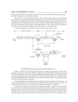 ENERGY AND ENVIRONMENTAL POLLUTION 180
Screen Aeration
Sludge
and the desired quality of water after treatment. The waste water treatment plants are generally
primary, secondary or for advanced treatment.
The purpose of waste water treatments is to remove/reduce organic and inorganic substances,
nutrients, toxic substances, kill pathogenic organisms, etc., so that the quality of discharged water
is improved to meet the permissible level of water to be discharged in some water body,on land or
agricultural field. Treatment of water thus aims at reduction of BOD, COD, eutrophication, etc. of
receiving water bodies and prevention of bio-magnification of toxic substances in food chain and
prevention of disease due to pathogenic organisms present in the waste water.
Various steps involved in treatment of waste water are shown in Fig. 12.25.
Primary Treatment Secondary Treatment
Air Chlorination
Waste
w ater
Primary
settling
tank
Secondary
settling
tank
Effluent
Activated sludge
Primary sludge
Supernatent
Sludge
digestion
tank
Digested sludge
Sludge
disposal
Anaerobic
digester
Fig. 12.25. Flow diagram ofsewage (waste water) treatmentplant
Primary treatment: It is a physical process for removal of debris, large particles with the help
of screen. The waste water after screening is passed through grit chamber where sand, grit and
other solids settle down. The water is then passed through the sedimentation tankor clarifier where
most of the suspended solids settle down due to gravity. For better removal of suspended solids,
sometimes chemically treated polymers are used. About 35% BOD and 60% of suspended solids
are removed during primary treatment.
Secondary treatment: It is biological process which involves micro-organisms. It removes up
to 90% of the BOD and 90% of suspended solids. Biodegradable oxygen demanding wastes are
stabilised. Following are the various approaches adopted in secondary treatment.
Trickling filters: These consist of a bed of crushed stones/pebbles covered with slime which
consists mainly of aerobic bacteria, algae, fungi, protozoa, worms and insect larvae. Sewage is
degraded by the aerobic bacteria when it passes through the bed and is collected at the bottom of
the filter. Some of the treated sewage may be recirculated along the influent. It helps in better
removal of organic matter and also keeps the filter moist when the flow rate over the filter is slow.
 