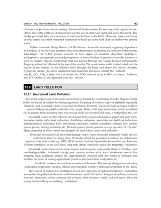 ENERGY AND ENVIRONMENTAL POLLUTION 182
chlorine can produce cancer-causing chlorinated hydrocarbons by reacting with organic matter.
Other, but costly methods of disinfection are the use of ultraviolet light and ozone treatment. The
sludge produced after such treatment is used as a fertilizer in the fields. However, there are chances
of toxic metals and other untreated substances to build up in the food chain or leach to the ground
water.
Upflow Anaerobic Sludge Blanket (UASB) Reactor: Anaerobic treatment is gaining importance
as a method of waste water treatment due to its effectiveness in treating waste water and economic
advantages. The UASB process consists of four stages of anaerobic digestion: hydrolysis,
acidogenesis, acetogenesis and methanogenesis. A dense blanket of granular anaerobic biomass is
used to convert organic compounds that are passed through the sludge blanket continuously.
Biogas produced is collected at the top of the reactor.The waste water to be treated is fed into the
reactor at the bottom. As the influent flows through the loops and enters the reactor chamber,
hydrolysis occurs. The above mentioned four anaerobic processes convert the influent
into H2, CO2, CH4, acetate, new cell-matter etc. COD removal of up to 80% is achieved. Methane
and CO2 produced are separated from the reactor.
12.8.1 Sources of Land Pollution
Soil is the upper layer of the earth crust which is formed by weathering of rocks. Organic matter
in the soil makes it suitable for living organisms. Dumping of various types of materials especially
domestic and industrial wastes causes land pollution. Domestic wastes include garbages, rubbish
material like glass, plastics, metallic cans, paper, fibres, cloth rags, containers, paints, varnishes
etc. Leachates from dumping sites and sewage tanks are harmful and toxic, which pollute the soil.
Industrial wastes are the effluents discharged from chemical industries, paper and pulp mills,
tanneries, textile mills, steel industries, distilleries, refineries, pesticides and fertilizer industries,
pharmaceutical industries, food processing industries, cement industries, thermal and nuclear
power plants, mining industries etc. Thermal power plants generate a large quantity of ‘Fly ash’.
Huge quantities of these wastes are dumped on land which cause land pollution.
Pesticides are used to kill pests that damage crops. These pesticides ultimately reach the soil
and persist there for a long time. Pesticides which are persistent in nature are chlorinated
hydrocarbon insecticides e.g., DDT, HCH, endrin, lindane, heptachlor,endosulfan etc. Residues
of these pesticides in the soils have long term effects especially under the temperate conditions.
Industrial wastes also contain some organic and inorganic compounds that are refractory and
non-biodegradable. Industrial sludge may contain various salts, toxic substances, metals like
mercury, lead, cadmium, arsenic etc. Agrochemicals released with the wastes of pesticide and
fertilizer factories or during agricultural practices also reach land and pollute it.
Land also receives excreta from animals and humans. The sewage sludge contains many
pathogenic organisms, bacteria, viruses and intestinal worms which cause pollution in the land.
The sources of radioactive substances in soil are explosion of radioactive devices, radioactive
wastes discharged fromindustries and laboratories, aerial fall out etc. Isotopes of radium, uranium,
thorium, strontium, iodine, caesium and of many other elements reach land and persist there for
a long time land keep on emitting radiations.
12.8 LAND POLLUTION
 