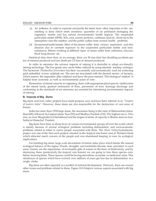 ECOLOGY AND ECOSYSTEM 90
(v) Air pollution: In order to separate and purify the metal from other impurities in the ore,
smelting is done which emits enormous quantities of air pollutants damaging the
vegetation nearby and has serious environmental health impacts. The suspended
particulate matter (SPM), SOx, soot, arsenic particles, cadmium, lead etc. shoot up in the
atmosphere near the smelters and the public suffers from several health problems.
(vi) Occupational health hazards: Most of the miners suffer from various respiratory and skin
diseases due to constant exposure to the suspended particulate matter and toxic
substances. Miners working in different types of mines suffer from asbestosis, silicosis,
black lung disease etc.
Statistical data show that, on an average, there are 30 non-fatal but disabling accidents per
ton of mineral produced and one death per 2.5 tons of mineral produced.
In order to minimize the adverse impacts of mining it is desirable to adopt eco-friendly
mining technology. The low-grade ores can be better utilized by using microbial leaching technique.
The bacterium Thiobacillus ferroxidans has been successfully and economically used for extracting
gold embedded in iron sulphide ore. The ores are inoculated with the desired strains of bacteria,
which remove the impurities (like sulphur) and leave the pure mineral. This biological method is
helpful from economic as well as environmental point of view.
Restoration of mined areas by re-vegetating them with appropriate plantspecies, stabilization
of the mined lands, gradual restoration of flora, prevention of toxic drainage discharge and
conforming to the standards of air emissions are essential for minimizing environmental impacts
of mining.
B. Impacts of Big Dams
Big dams and river valley projects have multi-purpose uses and have been referred to as “Temples
of modern India”. However, these dams are also responsible for the destruction of vast areas of
forests.
India has more than 1550 large dams, the maximum being in the state of Maharashtra (more
than 600), followed by Gujarat (more than 250)and Madhya Pradesh (130). The highest one is Tehri
dam, on river Bhagirathi in Uttarakhand and the largest in terms of capacity is Bhakra dam on river
Satluj in Himachal Pradesh.
Big dams have been in sharp focus of various environmental groups all over the world which
is mainly because of several ecological problems including deforestation and socio-economic
problems related to tribal or native people associated with them. The Silent Valley hydroelectric
project was one of the first such projects situated in the tropical rain forest area of Western Ghats
which attracted much concern of the people and was abandoned keeping in view its ecological
implications.
For building big dams, large scale devastation of forests takes place which breaks the natural
ecological balance of the region. Floods, droughts and landslides become more prevalent in such
areas. Forests are the repositories of invaluable gifts of nature in the form of biodiversity and by
destroying these (particularly, the tropical rain forests) we are going to lose these species even
before knowing them. These species could be having marvellous economic or medicinal value. This
storehouse of species which have evolved over millions of years get lost due to deforestation in a
single stroke.
Big dams are often regarded as a symbol of national development. However, there are several
other issues and problems related to these. Figure 10.10 depicts various aspects associated with big
dams.
 