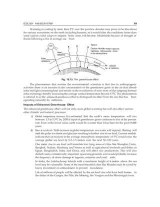 ECOLOGY AND ECOSYSTEM 99
Heat
Space
Carbon dioxide, w
methane, nitrous
in the atmosphere
Solar
radiations
he
Warming or cooling by more than 2°C over the past few decades may prove to be disastrous
for various ecosystems on the earth including humans, as it would alter the conditions faster than
some species could adapt or migrate. Some areas will become inhabitable because of drought or
floods following a rise in average sea level.
ater vapours,
oxide, ozone
-radiated
at radiations
Fig. 10.13. The greenhouse effect
The phenomenon that worries the environmental scientists is that due to anthropogenic
activities there is an increase in the concentration of the greenhouse gases in the air that absorb
infra-red light containingheat and results in the re-radiation of even more of the outgoing thermal
infra-red energy,thereby increasing the average surface temperature beyond 15°C.The phenomenon
is referred to as the enhanced greenhouse effect to distinguish its effect from the one that has been
operating naturally for millennia.
Impacts of Enhanced Greenhouse Effect
The enhanced greenhouse effect will not only cause global warming but will alsoaffect various
other climatic and natural processes.
(i) Global temperature increase: It is estimated that the earth’s mean temperature will rise
between 1.5 to 5.5°C by 2050 if input of greenhouse gases continues to rise at the present
rate. Even at the lower value, earth would be warmer than it has been for the past 10,000
years.
(ii) Rise in sea level: With increase in global temperature sea water will expand. Heating will
melt the polar ice sheets and glaciers resulting in further rise in sea level. Current models
indicate that an increase in the average atmospheric temperature of 3°C would raise the
average global sea level by 0.2–1.5 meters over the next 50–100 years.
One meter rise in sea level will inundate low lying areas of cities like Shanghai, Cairo,
Bangkok, Sydney, Hamburg and Venice as well as agricultural lowlands and deltas in
Egypt, Bangladesh, India and China, and will affect rice productivity. This will also
disturb many commercially important spawninggrounds, and would probably increase
the frequency of storm damage to lagoons, estuaries and coral reefs.
In India, the Lakshadweep Islands with a maximum height of 4 meters above the sea
level may be vulnerable. Some of the most beautiful cities like Mumbai may be saved by
heavy investment on embankment to prevent inundation.
Life of millions of people will be affected by the sea level rise who have built homes in
the deltas of the Ganges, the Nile, the Mekong, the Yangtze and the Mississippi rivers.
 