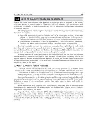 ECOLOGY AND ECOSYSTEM 102
Life on this planet earth depends upon a variety of goods and services provided by the nature,
which are known as natural resources. Thus water, air, soil, minerals, coal, forests, crops and
wildlife are all examples of natural resources. Any stock or reserve that can be drawn from nature
is a natural resource.
All living organisms are able to grow, develop and live by utilising various natural resources,
that are of two types:
• Renewable resources which are inexhaustive and can be regenerated within a given span
of time e.g., forests, wildlife, wind energy, biomass energy, tidal energy, hydro power etc.
Solar energy is also a renewable form of energy as it is an inexhaustible source of energy.
• Non-renewable resources which cannot be regenerated e.g., Fossil fuels like coal, petroleum,
minerals etc. Once we exhaust these reserves, the same cannot be replenished.
Even our renewable resources can become non-renewable if we exploit them to such extent
that their rate of consumption exceeds their rate of regeneration. For example, if a species is
exploited so much that its population size declines below the threshold level then it is not able to
sustain itself and gradually the species becomes endangered or extinct.
It is very important to protect and conserve our natural resources and use them in a judicious
manner so that we do not exhaust them. It does not mean that we should stop using most of the
natural resources. Rather, we should use the resources in such a way that we always save enough
of them for our future generations. Let us see what is the value of these natural resources and why
should we conserve the same:
A. Water—A Precious Natural Resource
Although water is very abundant on this earth, yet it is very precious. Out of the total water
reserves of the world, about 97.4% is salty water (marine) and only 2.6% is fresh water. Even this
small fraction of fresh water is not available to us as most of it is locked up in polar ice caps
(1.98%) and just 0.6% is readily available to us in the form of groundwater and surface water.
Overuse of groundwater for drinking, irrigation and domestic purposes has resulted in rapid
depletion of groundwater in various regions leading to lowering of water table and drying of wells.
Pollution of many of the groundwater aquifers has made many of these wells unfit for
consumption.
Rivers and streams have long been used for discharging the wastes. Most of the civilizations
have grown and flourished on the banks of rivers, but unfortunately, growth in turn, has been
responsible for pollution of the rivers.
As per the United Nations estimates (2002), at least 1.1 billion people do not even have access
to safe drinking water and 2.4 billion do not have adequate sanitation facilities. Increasing
population and expanding development would further increase the demand for water. It is
estimated that by 2024, two-thirds of the world population would be suffering from acute water
shortage.
10.6 NEED TO CONSERVE NATURAL RESOURCES
 