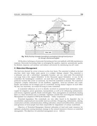 ECOLOGY AND ECOSYSTEM 108
Fig. 10.15.Roof-top rainwater harvesting by recharging (i) through hand pump or
(ii) through abandoned dugwell
All theabove techniques of rainwater harvesting are low-cost methods with little maintenance
expenses. Rainwater harvesting helps in recharging the aquifers, improves groundwater quality
by dilution, improves soil moisture and reduces soil erosion by minimizing run-off water.
C. Watershed Management
The land area drained by a river is known as the river basin. The watershed is defined as the land
area from which water drains under gravity to a common drainage channel. Thus, watershed is
a delineated area with a well-defined topographic boundary and one water outlet. The watershed
can range from a few square kilometers to few thousand square kilometers in size. In the
watershed the hydrological conditions are such that water becomes concentrated within a
particular location like a river or a reservoir, by which the watershed is drained. The watershed
comprises complex interactions of soil, landform, vegetation, land use activities and water.
People and animals are an integral part of a watershed having mutual impacts on each other.
We may live anywhere, we would be living in some watershed.
A watershed influences us as it is directly involved in sustained food production, water
supply for irrigation, power generation, transportation as well as for influencing sedimentation
and erosion, vegetation growth, floods and droughts. Thus, management of watersheds, treating
them as a basic functional unit, is extremely important and the first such Integrated Watershed
Management was adopted in 1949 by the Damodar Valley Corporation.
Watershed degradation: The watersheds are very often found to be degraded due to
uncontrolled, unplanned and unscientific land use activities. Overgrazing, deforestation, mining,
construction activities, industrialization, shiftingcultivation, natural and artificial fires, soil erosion
and ignorance of local people have been responsible for degradation of various watersheds.
Objectives of Watershed Management: Rational utilization of land and water resources for
optimum production causing minimum damage to the natural resources is known as watershed
management. The objectives of watershed management are as follows:
Rain w ater
Water pipe
pipe
Dug w ell
 