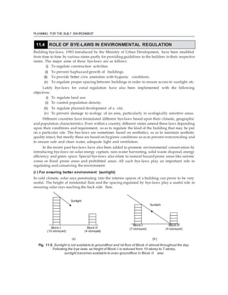 PLANNING FOR THE BUILT ENVIRONMENT
Building bye-laws, 1983 introduced by the Ministry of Urban Development, have been modified
from time to time by various states partly for providingguidelines to the builders in their respective
states. The major aims of these bye-laws are as follows:
(i) To regulate construction activities.
(ii) To prevent haphazard growth of buildings.
(iii) To provide better civic amenities with hygienic conditions.
(iv) To regulate proper spacing between buildings in order to ensure access to sunlight etc.
Lately bye-laws for zonal regulation have also been implemented with the following
objectives:
(i) To regulate land use.
(ii) To control population density.
(iii) To regulate planned development of a city.
(iv) To prevent damage to ecology of an area, particularly in ecologically sensitive areas.
Different countries have formulated different bye-laws based upon their climatic, geographic
and population characteristics. Even within a country different states amend these laws depending
upon their conditions and requirement, so as to regulate the kind of the building that may be put
on a particular site. The bye-laws are sometimes based on aesthetics, so as to maintain aesthetic
quality intact, but mostly these are based on hygienic conditions so as to prevent overcrowding and
to ensure safe and clean water, adequate light and ventilation.
In the recent past bye-laws have also been added to promote environmental conservation by
introducing bye-laws on solar energy capture, rain-water harvesting, solid waste disposal, energy
efficiency and green space. Special bye-laws also relate to natural hazard prone areas like seismic
zones or flood prone areas and prohibited areas. All such bye-laws play an important role in
regulating and conserving the environment:
(i ) For ensuring better environment (sunlight)
In cold climate, solar rays penetrating into the interior spaces of a building can prove to be very
useful. The height of residential flats and the spacing regulated by bye-laws play a useful role in
ensuring solar rays reaching the back side flats.
Block-I Block-II
(10-storeyed) (4-storeyed)
Block-I Block-II
(7-storeyed) (4-storeyed)
(a) (b)
Fig. 11.5. Sunlight is not available to groundfloor and Ist floor of Block-II almost throughout the day.
Following the bye-laws, as height of Block-I is reduced from 10-storey to 7-storey,
sunlight becomes available to even groundfloor in Block -II also
11.4 ROLE OF BYE-LAWS IN ENVIRONMENTAL REGULATION
Sunlight
Sunlight
 