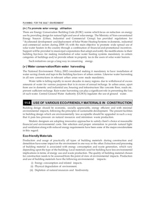 PLANNING FOR THE BUILT ENVIRONMENT
(iv ) To promote solar energy utilisation
There are Energy Conservation Building Code (ECBC) norms which focus on reduction on energy
use by providing design for natural light and useof solarenergy. The Ministry of Non-conventional
Energy Sources (Urban, Industrial and Commercial Group) has provided regulations for
“Accelerated development and deployment of Solar Water Heating Systems in domestic, industrial
and commercial sectors during 2008–10, with the main objective to promote wide spread use of
solar water heaters in the country through a combination of financial and promotional incentives.
Support will be provided to municipal corporations that adopt and notify the modifications to their
building bye-laws for making installation of solar water heating systems mandatory in certain
categories of buildings and/or provide rebate in property tax to the users of solar water heaters.
Such initiatives can go a long way in conserving energy.
(v ) Water conservation/Rain water harvesting
The National Environment Policy, 2002 considered making it mandatory to have installation of
water saving closets and taps in the building bye-laws of urban centres. Likewise water harvesting
in all new constructions in relevant urban areas were made mandatory.
Water table is falling rapidly in recent decades in many regions due to withdrawal of excess
amounts of water for various purposes that is in excess of annual recharge. In urban areas, apart
from use in domestic and industrial use, housing and infrastructure like concrete floor, roads etc.
prevent sufficient recharge. Rain water harvesting can play a significant role in preventing the loss
of such water. Central Ground Water Authority (CGWA) regulates the use of ground water.
Building design should be economic, socially appreciable, energy efficient and with minimal
environmental impacts, following the principles of sustainable development. The present facilities
in building design which are environmentally less acceptable should be upgraded in such a way
that it puts less pressure on natural resources and minimises waste production.
Modern designers are adopting innovative approaches to satisfy client’s choice at reasonable
financial and environmental costs. Site selection and proper orientation to provide natural light
and ventilation alongwith reduced energy requirements have been some of the majorconsiderations
in this regard.
Eco-friendly Materials
Production and usage of practically all types of building materials during construction and
demolition havesome impacton the environment in one way or the other.Extraction and processing
of building material is associated with energy consumption and waste generation, which vary
depending upon the type of the building. Local materials used for building have less environmental
implications in terms of energy use and waste production. The quality of building material chosen
for construction needs to be assessed from the point of view of environmental impacts. Production
and use of building materials have the following environmental impacts:
(i) Energy consumption and related impacts.
(ii) Physical degradation of environment.
(iii) Depletion of natural resources and biodiversity.
11.5 USE OF VARIOUS ECO-FRIENDLY MATERIALS IN CONSTRUCTION
 