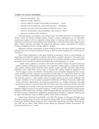 PLANNING FOR THE BUILT ENVIRONMENT
• Absorbs atmospheric CO2
.
• Improves energy efficiency.
• Causes cooling in summer and provides insulation in winter.
• Absorbs noxious pollutants, sound and noise from atmosphere.
• Absorbs rainwater which may otherwise flood the sewer lines.
• Preserves biodiversity, attracts butterflies, bees and local birds.
• Improves aesthetics of the building.
Reducing energy consumption and saving energy will reduce fossil fuel consumption and
thereby reduce the threat of global climate change. In green building the use of ecofriendly
construction material with low embodied energy helps in reducing carbon emission. This is an
important consideration as the building sector contributes a substantial percentage of green house
gases. Carbon emission can further be reduced by reducing energy consumption for heating,
cooling and lighting and use of energy efficient gadgets.
Reduction in energy consumption in green building will not only reduce global warming and
pollution but will also provide financial savings as the cost of fast depleting fuel will increase in
near future.
Water: Water requirement in the green building is minimised. Water is used efficiently by
employing water efficient appliances like low flush toilets, waterless urinals etc. The waste water
is treated and used for gardening and flushing by the use of double plumbing system. Permeable
pavements and rainwater harvesting technology help in recharging ground water.
Health: Indoor pollution is harmful to the health of residents. People who spend their time
indoors with less ventilation get exposed to toxic materials, volatile organic compounds (VOCs)
from paints, solvents, plastics and also mites, moulds, spores, microbes and many other indoor
pollutants. They suffer from various types of diseases like asthma, headache, palpitation and
chronic fatigue, nausea, eye irritation, skin disorders, liver and kidney damage and even cancer.
Green building provides sufficient air circulation and the stale air is replaced by fresh one. The
non-toxic materials and breathablewalls help maintain good indoor airquality.Non-toxic materials
like lead free paints i.e., water soluble, natural or organic paints are used. Green buildings with
proper ventilation for air circulation are good for health and well being. Natural day light while
reduces electricity requirements, also improves productivity e.g., students studying in day light
classrooms are known to perform better (20–26% better) than those studying with least day light.
Buildings are evaluated on the basis of a number of parameters of environmental importance.
Different ratings aregiven to such green buildings. “Platinum rating” is the highest rating for green
buildings. LEED (Leadership in Energy and Environment Design) standards have been developed
by USA and many countries have adopted by amending these suitably.A completed building may
be rated with different levels as LEED certified, Silver, Gold or Platinum.
Indian Green Building Council (IGBC) and TERI (The Energy and Resource Institute) have
developed rating systems for newly constructed buildings. IGBC has set up LEED India NC (LEED
India Green Building Rating System for New Commercial Construction and Major Renovations)
and TERI has its system called GRIHA (Green Rating for Integrated Habitat Assessment). The
classification levels are as under:
 