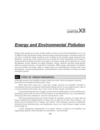 CHAPTER XII
Energy and Environmental Pollution
Energy is the capacity to do work, produce motion or force or carry out transformations. It can be
in different forms like thermal energy, electrical energy, mechanical energy or chemical energy.The
raw form in which the energy resources occur in nature are the primary energy resources (coal,
petroleum, natural gas, wind, solar) which are converted into some intermediate form (steam or
chemicals) that are finally converted into usable or secondary energy (fuels, electricity etc.). Every
development activity depends on energy. Therefore, energy resources and their usage directly
influence national economy and growth of civilisation. While energy requirements of primitive
man were limited, the energy needs in modern times have tremendously increased due to fast
development, increasing transportation, industrialisation, raised standards of living and rapid
population growth.
All energy resources are available in nature in their raw form, which are explored, extracted,
processed and converted into final usable forms.
Based upon their usage over a long time, energy resources are generally classified as
conventional and non-conventional. Demarcation between the two is not so rigid, because what is
a non-conventional form today, may in due course of time, become conventional.
Conventional Energy Resources: Energy resources that are traditionally in use for all these years
(particularly prior to the oil crisis of 1973) are known as conventional forms, e.g., coal, petroleum,
natural gas, fire-wood, hydropower and even nuclear fission fuels.
Non-Conventional Energy Resources:These include the alternate resources of energy that are
being considered and commercialised for large scale use after the oil crisis. These resources are
going to have increased share of energy use in future. These alternate resources are generally
renewable forms including solar, wind, geothermal, ocean wave, tidal, biomass, biogas, nuclear
fusion energy etc.
A more appropriate categorisation of an energy resource is based on its durability and
regenerating capacity, which classifies it as renewable or non-renewable.
142
12.1 TYPES OF ENERGY RESOURCES
 
