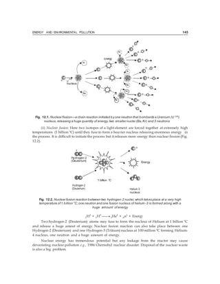 ENERGY AND ENVIRONMENTAL POLLUTION 145
Kr
n
235
U
nucleus
Fig. 12.1. Nuclear fission—a chain reaction initiated by one neutron that bombards a Uranium (U 235
)
nucleus,releasing a huge quantity of energy,two smaller nuclei (Ba,Kr) and 3 neutrons
(ii) Nuclear fusion: Here two isotopes of a light element are forced together at extremely high
temperatures (1 billion ºC) until they fuse to form a heavier nucleus releasing enormous energy in
the process. It is difficult to initiate the process but it releases more energy than nuclear fission (Fig.
12.2).
n
+
Hydrogen-2 + +
(Deuterium) Energy
+
Hydrogen-2
(Deuterium)
1 billion °C
+ +
Helium-3
nucleus
Fig. 12.2. Nuclear fusion reaction between two hydrogen-2 nuclei,which takes place at a very high
temperature of1 billion °C;one neutron and one fusion nucleus of helium -3 is formed along with a
huge amount of energy
1H2
+ 1H2
 3He2
+ 0n1
+ Energy
Two hydrogen-2 (Deuterium) atoms may fuse to form the nucleus of Helium at 1 billion ºC
and release a huge amout of energy. Nuclear fusion reaction can also take place between one
Hydrogen-2 (Deuterium) and one Hydrogen-3 (Tritium) nucleus at 100 million ºC forming Helium-
4 nucleus, one neutron and a huge amount of energy.
Nuclear energy has tremendous potential but any leakage from the reactor may cause
devastating nuclear pollution e.g., 1986 Chernobyl nuclear disaster. Disposal of the nuclear waste
is also a big problem.
n
 