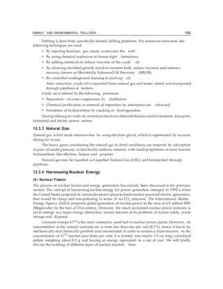 ENERGY AND ENVIRONMENTAL POLLUTION 152
Drilling is done from specifically formed drilling platforms. For enhanced extraction, the
following techniques are used:
• By injecting fluid (air, gas, steam, water) into the well.
• By using chemical explosives to loosen tight formations.
• By adding chemicals to reduce viscosity of the crude oil.
• By allowing microbial growth inside to increase bulk, reduce viscosity and enhance
recovery, known as Microbially Enhanced Oil Recovery (MEOR).
• By controlled underground burning to push up oil.
After extraction, crude oil is separated from natural gas and water, stored and transported
through pipelines or tankers.
Crude oil is refined by the following processes:
• Separation – of some components by distillation.
• Chemical purification or removal of impurities by adsorption (on charcoal).
• Formation of hydrocarbons by cracking or hydrogenation.
During refining of crude oil, several products are obtained that areused in domestic, transport,
industrial and electric power sectors.
12.3.3 Natural Gas
Natural gas is first made moisture-free by using ethylene glycol, which is regenerated by vacuum
drying for re-use.
The heavy gases constituting the natural gas in dried conditions are removed by adsorption
in poor oil under pressure, so thatfinally methane remains, with small proportions of some heavier
hydrocarbons like ethylene, butane and propane.
Natural gas may be liquefied as Liquefied Natural Gas (LNG) and transported through
pipelines.
12.3.4 Harnessing Nuclear Energy
(A) Nuclear Fission
The process of nuclear fission and energy generation has already been discussed in the previous
section. The concept of harnessing nuclear energy for power generation emerged in 1950’s,when
the United States projected its ‘atoms for peace’plans tobuild nuclear powered electric generators,
that would be cheap and non-polluting in terms of no CO2 emission. The International Atomic
Energy Agency (IAEA) projected global generation of nuclear power to the tune of 4.5 million MW
(Megawatts) by the turn of 21st century. However, the much acclaimed nuclear power industry is
yet to emerge as a major energy alternative, mainly because of its problems of reactor safety, waste
storage and disposal.
Uranium isotope U235 is the most commonly used fuel in nuclear power plants. However, its
concentration in the natural uranium ore is even less than one per cent (0.7%), hence it has to be
mechanically and chemically purified and concentrated in order to sustain a chain reaction. As the
concentration of U235
reaches near three per cent, it is formed into nearly 1.5 cm long cylindrical
pellets weighing about 8.5 g and having an energy equivalent to a ton of coal. We will briefly
discuss the working of different types of nuclear reactors here.
 