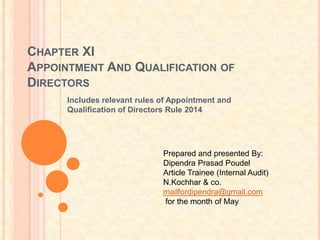 CHAPTER XI
APPOINTMENT AND QUALIFICATION OF
DIRECTORS
Includes relevant rules of Appointment and
Qualification of Directors Rule 2014
Prepared and presented By:
Dipendra Prasad Poudel
Article Trainee (Internal Audit)
N.Kochhar & co.
mailfordipendra@gmail.com
for the month of May
 