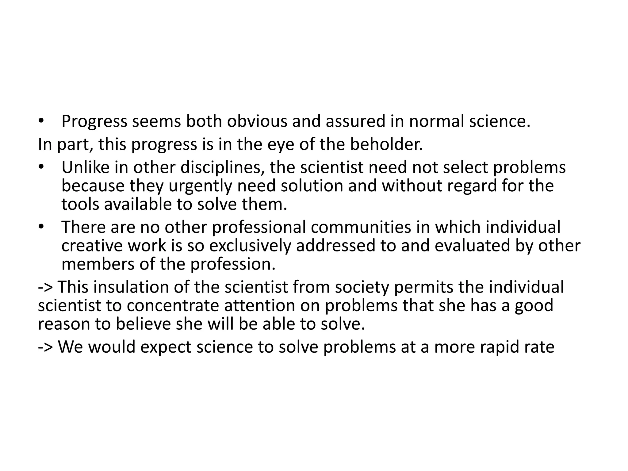 • Progress seems both obvious and assured in normal science.
In part, this progress is in the eye of the beholder.
• Unlike in other disciplines, the scientist need not select problems
   because they urgently need solution and without regard for the
   tools available to solve them.
• There are no other professional communities in which individual
   creative work is so exclusively addressed to and evaluated by other
   members of the profession.
-> This insulation of the scientist from society permits the individual
scientist to concentrate attention on problems that she has a good
reason to believe she will be able to solve.
-> We would expect science to solve problems at a more rapid rate
 