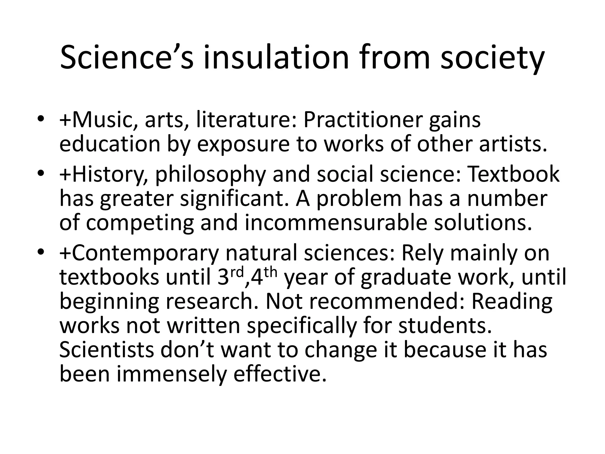 Science’s insulation from society
• +Music, arts, literature: Practitioner gains
  education by exposure to works of other artists.
• +History, philosophy and social science: Textbook
  has greater significant. A problem has a number
  of competing and incommensurable solutions.
• +Contemporary natural sciences: Rely mainly on
  textbooks until 3rd,4th year of graduate work, until
  beginning research. Not recommended: Reading
  works not written specifically for students.
  Scientists don’t want to change it because it has
  been immensely effective.
 
