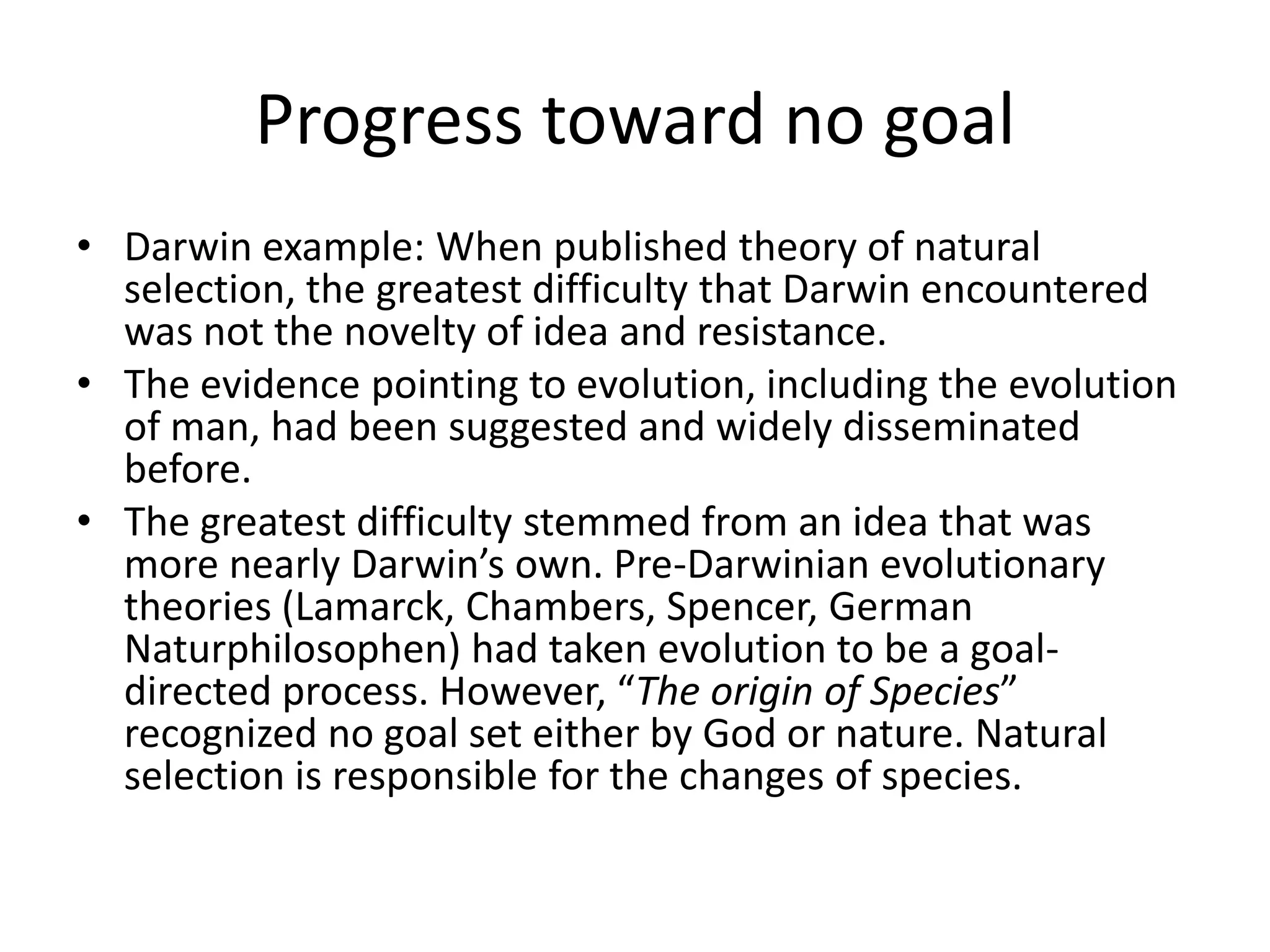 Progress toward no goal
• Darwin example: When published theory of natural
  selection, the greatest difficulty that Darwin encountered
  was not the novelty of idea and resistance.
• The evidence pointing to evolution, including the evolution
  of man, had been suggested and widely disseminated
  before.
• The greatest difficulty stemmed from an idea that was
  more nearly Darwin’s own. Pre-Darwinian evolutionary
  theories (Lamarck, Chambers, Spencer, German
  Naturphilosophen) had taken evolution to be a goal-
  directed process. However, “The origin of Species”
  recognized no goal set either by God or nature. Natural
  selection is responsible for the changes of species.
 