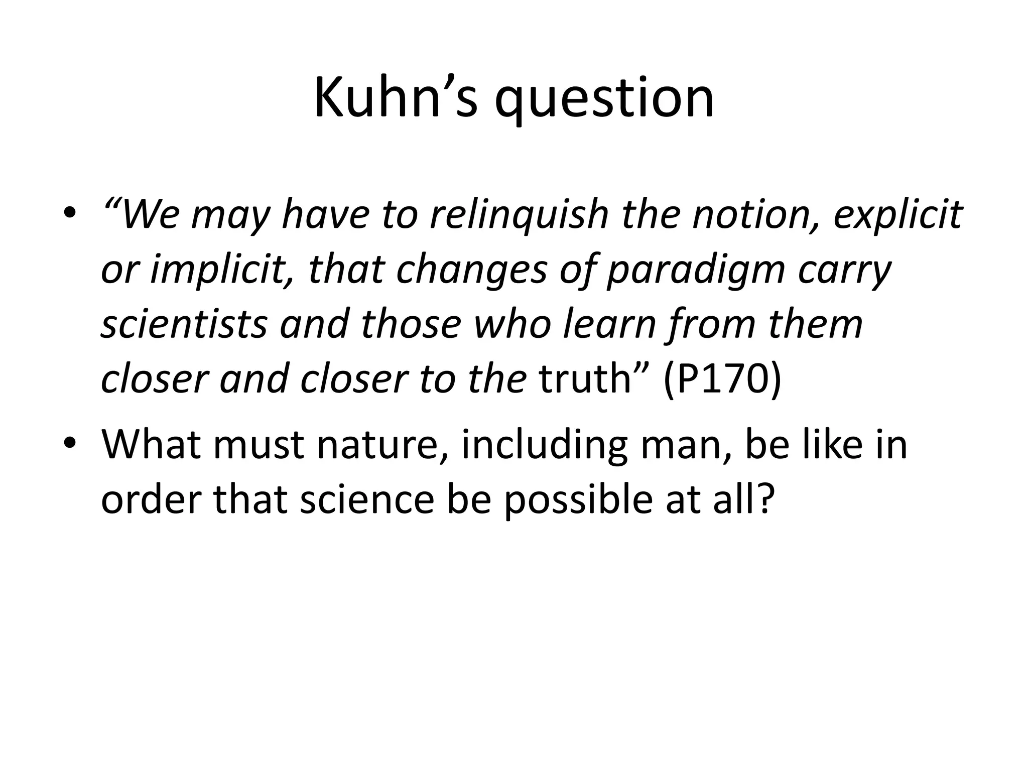 Kuhn’s question
• “We may have to relinquish the notion, explicit
  or implicit, that changes of paradigm carry
  scientists and those who learn from them
  closer and closer to the truth” (P170)
• What must nature, including man, be like in
  order that science be possible at all?
 