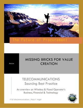 Procurement
The Future of Procu rement

REXCOM

MISSING BRICKS FOR VALUE
CREATION

TELECOMMUNICATIONS
Sourcing Best Practice
An overview on Wireless & Fixed Operator’s
Business, Financial & Technology
IT & Telecommunications | Reza T. Hagel

 
