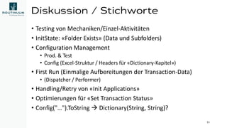 Diskussion / Stichworte
• Testing von Mechaniken/Einzel-Aktivitäten
• InitState: «Folder Exists» (Data und Subfolders)
• Configuration Management
• Prod. & Test
• Config (Excel-Struktur / Headers für «Dictionary-Kapitel»)
• First Run (Einmalige Aufbereitungen der Transaction-Data)
• (Dispatcher / Performer)
• Handling/Retry von «Init Applications»
• Optimierungen für «Set Transaction Status»
• Config("…").ToString → Dictionary(String, String)?
11
 