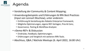 Agenda
• Vorstellung der Community & Content Mapping;
• Anwendungsbeispiele und Erfahrungen & RPA Best Practices
(Input von Lennart Muchow), unter anderem:
• Einführung & Vorstellung des Robotic Enterprise Framework;
• Mögliche Optimierungen, eigene REF-Vorlagen, Pros & Cons;
• Governance, Testing & Workflow-Analyzer.
• «Demo-REF» & Diskussion
• Eindrücke, Feedback, Optimierungen;
• Erfahrungen und Vergleich mit weiteren RPA-Tools.
• Abschluss, Q&A / Nächste Meetups (6. April 2022, 16:00 Uhr)
2
 