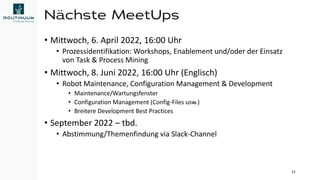 Nächste MeetUps
• Mittwoch, 6. April 2022, 16:00 Uhr
• Prozessidentifikation: Workshops, Enablement und/oder der Einsatz
von Task & Process Mining
• Mittwoch, 8. Juni 2022, 16:00 Uhr (Englisch)
• Robot Maintenance, Configuration Management & Development
• Maintenance/Wartungsfenster
• Configuration Management (Config-Files usw.)
• Breitere Development Best Practices
• September 2022 – tbd.
• Abstimmung/Themenfindung via Slack-Channel
21
 
