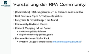 Vorstellung der RPA Community
• (technischer) Erfahrungsaustausch zu Themen rund um RPA
• Best Practices, Tipps & Tricks austauschen
• Ereignisse & Entwicklungen am Markt
• Community-Gedanke fördern
• Content Mapping (Mural Board)
• Interessensgebiete definiert
• Mögliche Erfahrungsgebiete geteilt
• Kommunikationsmittel – Slack
• Invitation-Link (oder anfordern via roman.tobler@routinuum.ch)
3
 