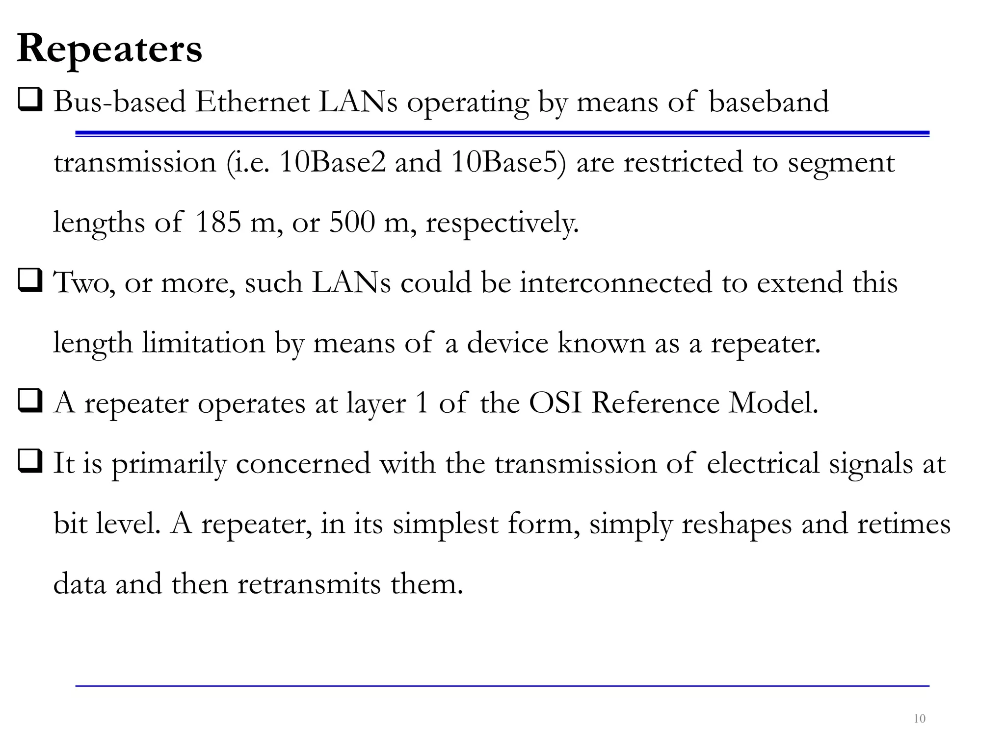 10
Repeaters
 Bus-based Ethernet LANs operating by means of baseband
transmission (i.e. 10Base2 and 10Base5) are restricted to segment
lengths of 185 m, or 500 m, respectively.
 Two, or more, such LANs could be interconnected to extend this
length limitation by means of a device known as a repeater.
 A repeater operates at layer 1 of the OSI Reference Model.
 It is primarily concerned with the transmission of electrical signals at
bit level. A repeater, in its simplest form, simply reshapes and retimes
data and then retransmits them.
 